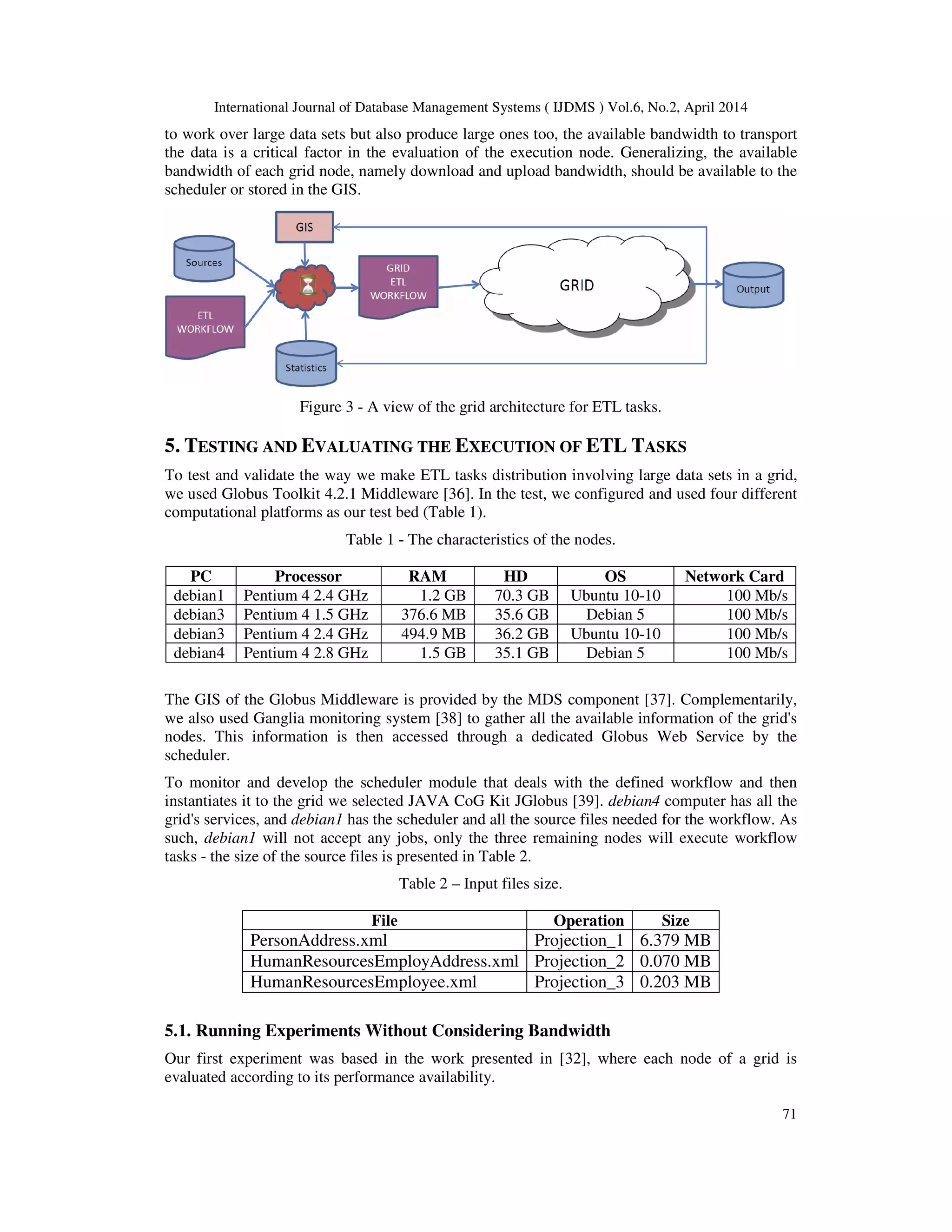 International Journal of Database Management Systems ( IJDMS ) Vol.6, No.2, April 2014
71
to work over large data sets but also produce large ones too, the available bandwidth to transport
the data is a critical factor in the evaluation of the execution node. Generalizing, the available
bandwidth of each grid node, namely download and upload bandwidth, should be available to the
scheduler or stored in the GIS.
Figure 3 - A view of the grid architecture for ETL tasks.
5. TESTING AND EVALUATING THE EXECUTION OF ETL TASKS
To test and validate the way we make ETL tasks distribution involving large data sets in a grid,
we used Globus Toolkit 4.2.1 Middleware [36]. In the test, we configured and used four different
computational platforms as our test bed (Table 1).
Table 1 - The characteristics of the nodes.
PC Processor RAM HD OS Network Card
debian1 Pentium 4 2.4 GHz 1.2 GB 70.3 GB Ubuntu 10-10 100 Mb/s
debian3 Pentium 4 1.5 GHz 376.6 MB 35.6 GB Debian 5 100 Mb/s
debian3 Pentium 4 2.4 GHz 494.9 MB 36.2 GB Ubuntu 10-10 100 Mb/s
debian4 Pentium 4 2.8 GHz 1.5 GB 35.1 GB Debian 5 100 Mb/s
The GIS of the Globus Middleware is provided by the MDS component [37]. Complementarily,
we also used Ganglia monitoring system [38] to gather all the available information of the grid's
nodes. This information is then accessed through a dedicated Globus Web Service by the
scheduler.
To monitor and develop the scheduler module that deals with the defined workflow and then
instantiates it to the grid we selected JAVA CoG Kit JGlobus [39]. debian4 computer has all the
grid's services, and debian1 has the scheduler and all the source files needed for the workflow. As
such, debian1 will not accept any jobs, only the three remaining nodes will execute workflow
tasks - the size of the source files is presented in Table 2.
Table 2 – Input files size.
File Operation Size
PersonAddress.xml Projection_1 6.379 MB
HumanResourcesEmployAddress.xml Projection_2 0.070 MB
HumanResourcesEmployee.xml Projection_3 0.203 MB
5.1. Running Experiments Without Considering Bandwidth
Our first experiment was based in the work presented in [32], where each node of a grid is
evaluated according to its performance availability.
 
