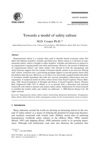 Towards a model of safety culture
M.D. Cooper Ph.D. *
Applied Behavioural Sciences Ltd., Chartered Psychologists, 1060 Holderness Road, Hull, East Yorkshire
HU9 4AH, UK
Abstract
Organisational culture is a concept often used to describe shared corporate values that
a€ect and in¯uence members' attitudes and behaviours. Safety culture is a sub-facet of orga-
nisational culture, which is thought to a€ect members' attitudes and behaviour in relation to
an organisation's ongoing health and safety performance. However, the myriad of de®nitions
of `organisational culture' and `safety culture' that abound in both the management and
safety literature suggests that the concept of business-speci®c cultures is not clear-cut. Placing
such `culture' constructs into a goal-setting paradigm appears to provide greater clarity than
has hitherto been the case. Moreover, as yet there is no universally accepted model with which
to formulate testable hypotheses that take into account antecedents, behaviour(s) and con-
sequence(s). A reciprocal model of safety culture drawn from Social Cognitive Theory (Ban-
dura, 1986. Social Foundation of Thought and Action: A Social Cognitive Theory. Prentice
Hall, Englewood Cli€s, NJ.) is o€ered so as to provide both a theoretical and practical
framework with which to measure and analyse safety culture. Implications for future research
to establish the model's utility and validity are addressed. # 2000 Elsevier Science Ltd. All
rights reserved.
Keywords: Organisational culture; Safety culture; Goal-setting; Reciprocal determinism; Triangulation;
Safety climate; Safety behaviour; Safety management systems; Levels of measurement; Levels of analysis
1. Introduction
Many industries around the world are showing an increasing interest in the con-
cept of `safety culture' as a means of reducing the potential for large-scale disasters,
and accidents associated with routine tasks. Publicly stated aims of achieving
homogeneous worldwide safety cultures in the o€shore (May, 1998), nuclear
(Rosen, 1997) and shipping (Payer, 1998) industries testify to its growing impor-
tance. Although well intentioned, such aims also illustrate the confusion that
Safety Science 36 (2000) 111±136
www.elsevier.com/locate/ssci
0925-7535/00/$ - see front matter # 2000 Elsevier Science Ltd. All rights reserved.
PII: S0925-7535(00)00035-7
* Tel.: +44-1482-708899.
BSMS Inc, 6648 East State Road 44, Franklin, IN 46131.
e-mail:info@bsms-inc.com
 