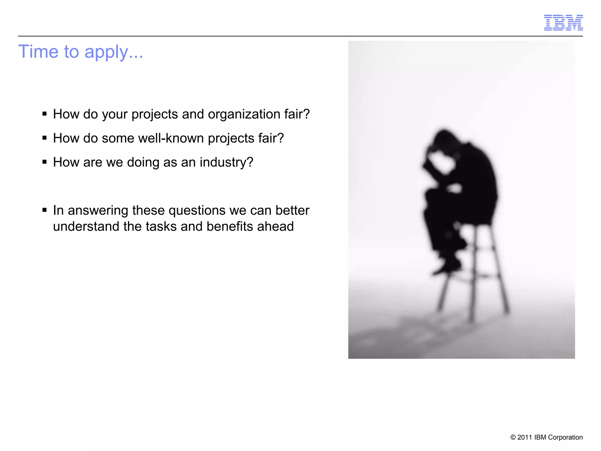 Time to apply...


   How do your projects and organization fair?
   How do some well-known projects fair?
   How are we doing as an industry?


   In answering these questions we can better
    understand the tasks and benefits ahead




                                                  © 2011 IBM Corporation
 