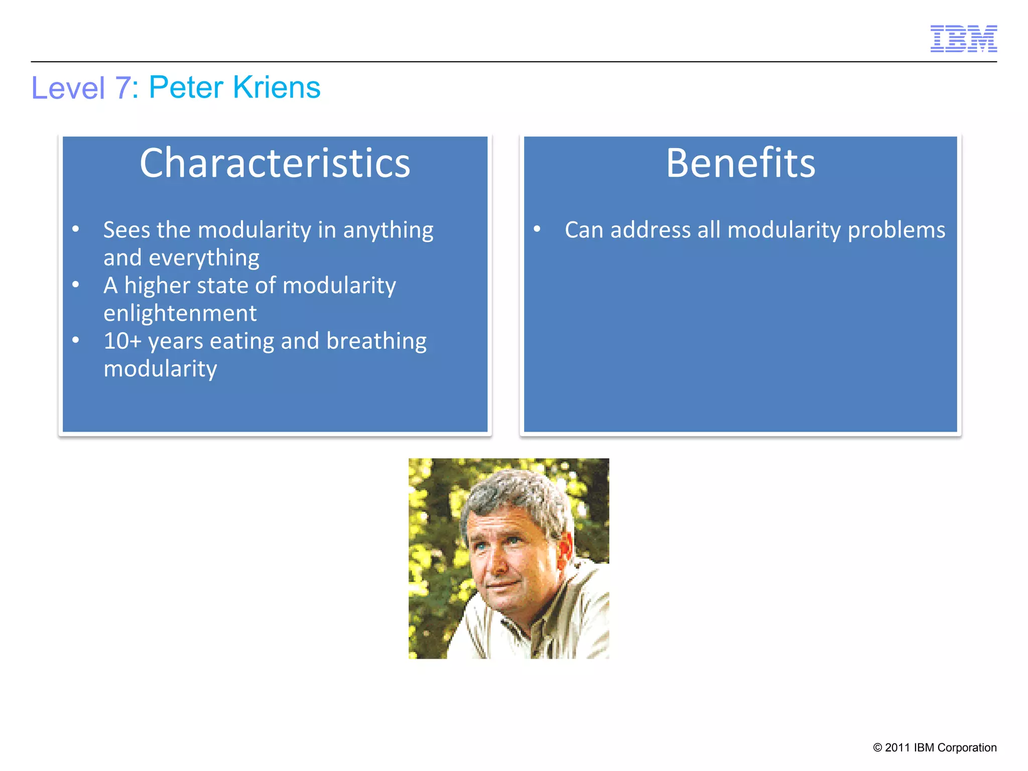 Level 7: Peter Kriens

        Characteristics                          Benefits
  • Sees the modularity in anything   • Can address all modularity problems
    and everything
  • A higher state of modularity
    enlightenment
  • 10+ years eating and breathing
    modularity




                                                                    © 2011 IBM Corporation
 