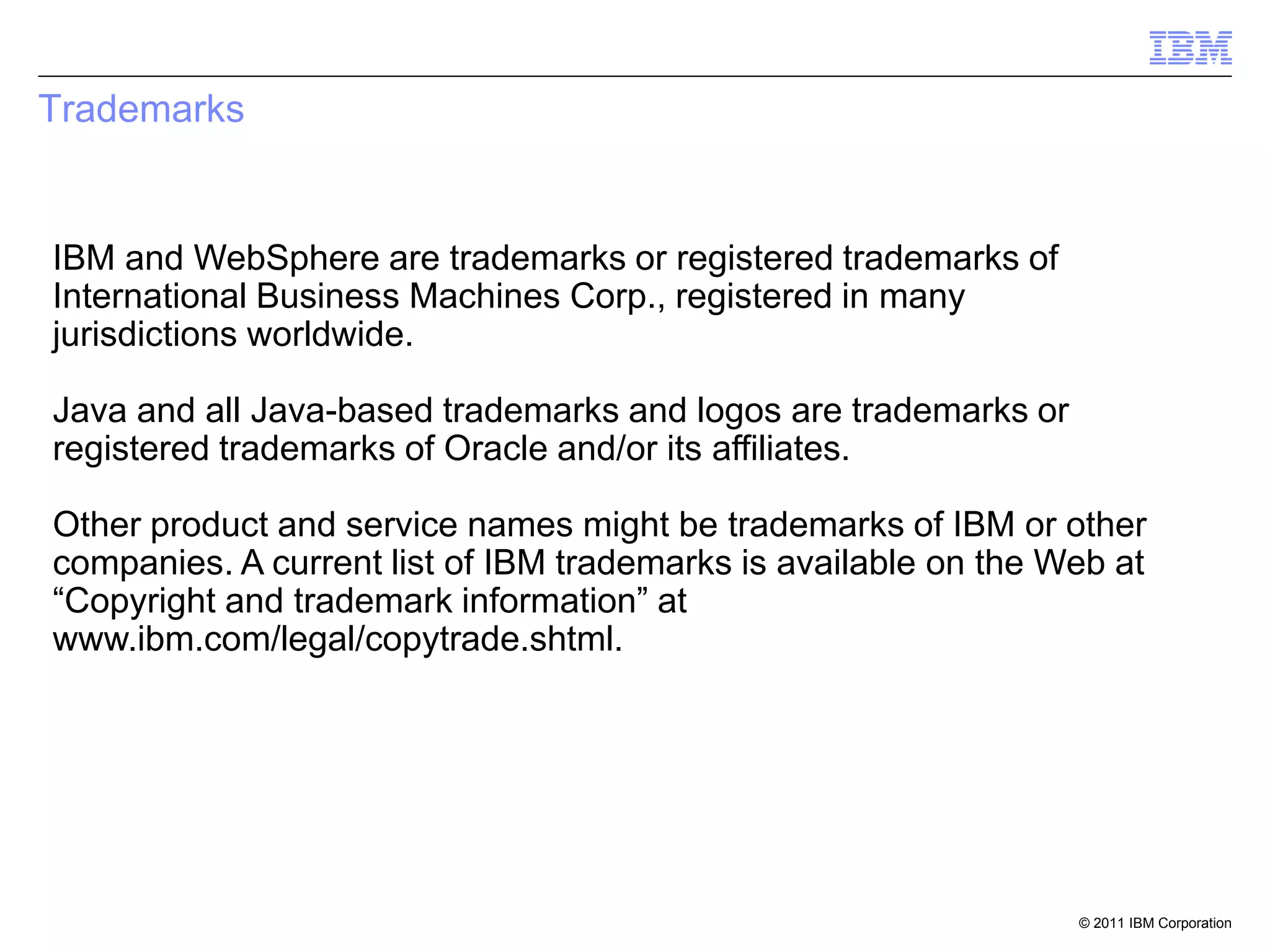Trademarks


IBM and WebSphere are trademarks or registered trademarks of
International Business Machines Corp., registered in many
jurisdictions worldwide.

Java and all Java-based trademarks and logos are trademarks or
registered trademarks of Oracle and/or its affiliates.

Other product and service names might be trademarks of IBM or other
companies. A current list of IBM trademarks is available on the Web at
“Copyright and trademark information” at
www.ibm.com/legal/copytrade.shtml.




                                                                 © 2011 IBM Corporation
 