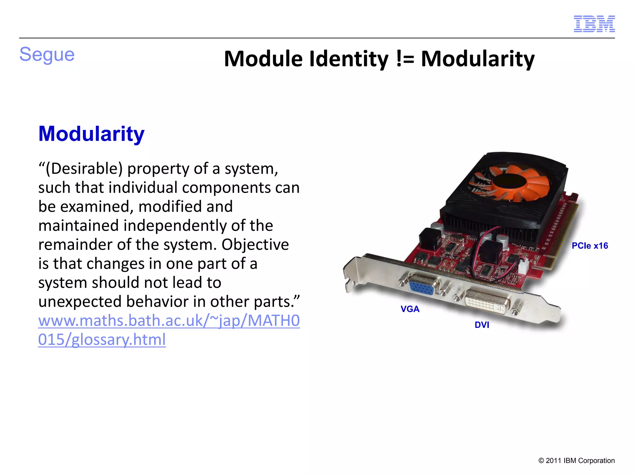 Segue                     Module Identity != Modularity


 Modularity
 “(Desirable) property of a system,
 such that individual components can
 be examined, modified and
 maintained independently of the
 remainder of the system. Objective                                PCIe x16

 is that changes in one part of a
 system should not lead to
 unexpected behavior in other parts.”     VGA
 www.maths.bath.ac.uk/~jap/MATH0                 DVI
 015/glossary.html




                                                          © 2011 IBM Corporation
 