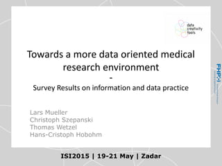 Towards a more data oriented medical
research environment
-
Survey Results on information and data practice
ISI2015 | 19-21 May | Zadar
Lars Mueller
Christoph Szepanski
Thomas Wetzel
Hans-Cristoph Hobohm
 