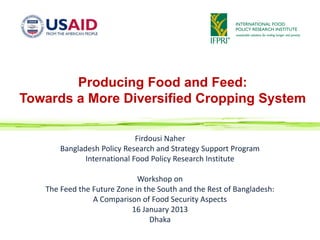 Producing Food and Feed:
Towards a More Diversified Cropping System

                             Firdousi Naher
       Bangladesh Policy Research and Strategy Support Program
              International Food Policy Research Institute

                             Workshop on
   The Feed the Future Zone in the South and the Rest of Bangladesh:
                A Comparison of Food Security Aspects
                           16 January 2013
                                 Dhaka
 