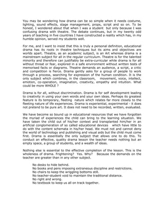 You may be wondering how drama can be so simple when it needs costume,
lighting, sound effects, stage management, props, script and so on. To be
honest, I wondered about that when I was a student but only because I was
confusing drama with theatre. The debate continues, but in my twenty odd
years of teaching in five countries I have constructed a reality which has, in my
humble opinion, served my students well.

For me, and I want to insist that this is truly a personal definition, educational
drama has its roots in theatre techniques but its aims and objectives are
worlds apart. Theatre, as an academic subject, is an Art whereas drama is a
mainstream subject for all in the regular curriculum. Theatre is for the talented
minority and therefore can justifiably be extra-curricular while drama is for all
without threat or fear, explored in a safe environment without written tests of
memorised facts or diagrams. Theatre demands an audience, a script, a critic
and competition is fierce. Drama gently asks for a group of people to work
through a process, searching for expression of the human condition. It is the
only subject which combines, in the classroom, movement, voice, intellect,
emotion, co-operation, imagination, creativity, empathy and intuition. What
could be more WHOLE ?

Drama is for all, without discrimination. Drama is for self development leading
to creativity in using your own words and your own ideas. Perhaps its greatest
feature is its temporary, fleeting nature which relates far more closely to the
fleeting nature of life experiences. Drama is experiential, experimental - it does
not pretend to be pure art. It does not need to be recorded, written, evaluated.

We have become so bound up in educational resources that we have forgotten
the myriad of experiences the child can bring to the learning situation. We
have taken the child out of his/her context and transplanted him/her in an
artificial conglomeration of so called educational devices which have little to
do with the content schemata in his/her head. We must not and cannot deny
the world of technology and publishing and visual aids but the child must come
first. Drama is essentially the only subject that allows one to do this. To
conduct an effective, quality drama lesson the teacher needs nothing but an
empty space, a group of students, and a wealth of ideas.

Nothing else is essential to the effective completion of the lesson. This is the
wholeness of drama. Frightening? Yes. Why? Because the demands on the
teacher are greater than in any other subject.

      No   desks to hide behind.
      No   books and pens imposing extraneous discipline and restrictions.
      No   chairs to keep the wriggling bottoms still.
      No   teacher-student void to maintain the traditional distance.
      No   right and wrong.
      No   textbook to keep us all on track together.
 