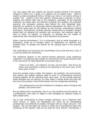You may argue that any subject can become student-centred if the teacher
chooses to make it so. I agree, to a degree, but no subject lends itself so
readily as does educational drama. Simply put, there is no drama without a
student. The student is the very essence, nothing else is required. In other
subjects the student often sits on the periphery, secondary to the essential
materials; the lesson plan, the teacher’s schedule, the syllabus, the predicted
outcome, the necessary previous step before the next stipulated step.
Attempts by students to encourage learner-centredness are often cut off in
their prime being seen by the teacher as red herrings, irrelevancies, stalling
techniques, interruptions, carefully planned manoeuvres by dissident student
bodies bent on delaying the carefully laid curriculum. But teachers need to
learn to listen, to respect, to empower, to develop the rich wealth of
experiences each individual brings to the classroom environment.

What is learner-centredness ? It is a philosophy, just as whole language is a
philosophy, made up of complex layers of implications for teachers and
students alike. It accepts the learner as the starting point of the learning
process.

The ramifications are enormous but nevertheless true to life and this is why it
is not only whole but wholesome.

The traditional teacher in the teacher-centred classroom using traditional
materials in a traditional style creates an environment not found anywhere else
in the real world. As Yetta Goodman so succinctly puts it,

      ¨There is no field - not medicine, not law, not any field - that has as its
      notion that everybody is going to be operating in the same way, at the
      same point in time.¨

Thus the complex layers unfold. The teacher, the students, the environment,
the content, the support systems need to work in a philosophical harmony
bringing together all the elements layer upon layer. To the outside observer
these elements are not obvious, for they make a unified whole and here lies
the core of the enigma. Frank Smith delves into the complexities admitting,

      ¨Our starting point is at the threshold of a shadowy realm of enigma and
      paradox, the human brain.¨

We are dealing with uncertainties, this is our only certainty and the teacher, as
a professional, must learn to adapt to new strategies as research brings to
light untold truths.

Let us look momentarily at these complex elements. Let us fragment that
which cannot, in reality, be fragmented but which we as investigating
professionals must attempt to analyse. We begin with our major resource - the
student. But we also begin by making a whole set of assumptions about the
wholeness of the teacher. Why do we need the term learner- centredness ?
 