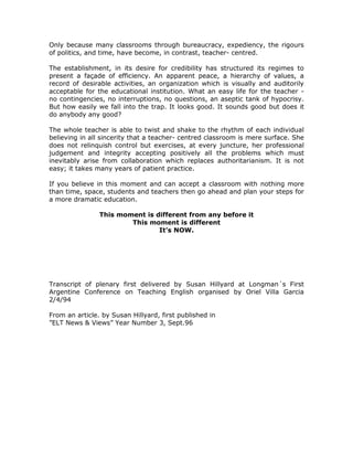 Only because many classrooms through bureaucracy, expediency, the rigours
of politics, and time, have become, in contrast, teacher- centred.

The establishment, in its desire for credibility has structured its regimes to
present a façade of efficiency. An apparent peace, a hierarchy of values, a
record of desirable activities, an organization which is visually and auditorily
acceptable for the educational institution. What an easy life for the teacher -
no contingencies, no interruptions, no questions, an aseptic tank of hypocrisy.
But how easily we fall into the trap. It looks good. It sounds good but does it
do anybody any good?

The whole teacher is able to twist and shake to the rhythm of each individual
believing in all sincerity that a teacher- centred classroom is mere surface. She
does not relinquish control but exercises, at every juncture, her professional
judgement and integrity accepting positively all the problems which must
inevitably arise from collaboration which replaces authoritarianism. It is not
easy; it takes many years of patient practice.

If you believe in this moment and can accept a classroom with nothing more
than time, space, students and teachers then go ahead and plan your steps for
a more dramatic education.

                This moment is different from any before it
                        This moment is different
                                It’s NOW.




Transcript of plenary first delivered by Susan Hillyard at Longman´s First
Argentine Conference on Teaching English organised by Oriel Villa Garcia
2/4/94

From an article. by Susan Hillyard, first published in
”ELT News & Views” Year Number 3, Sept.96
 