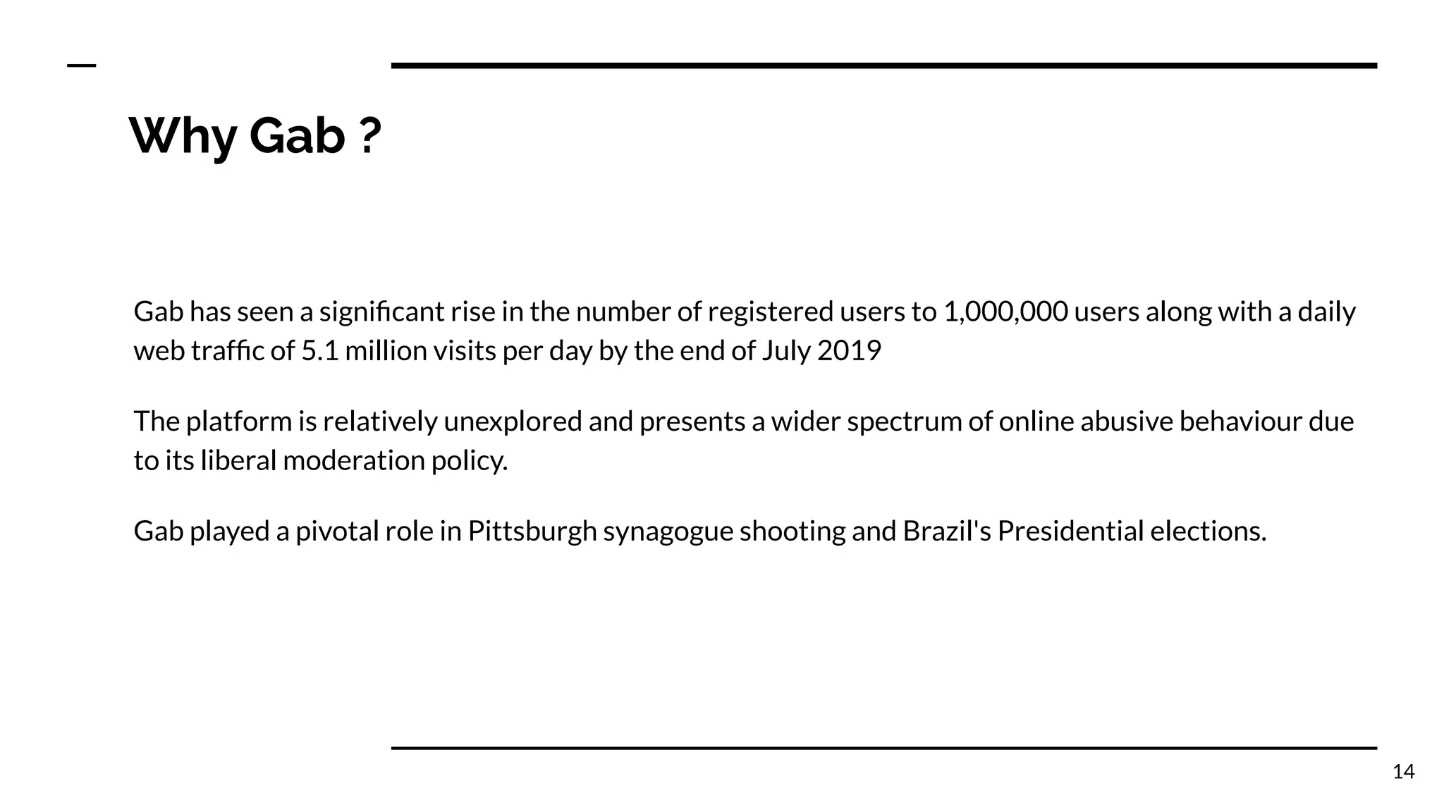 Why Gab ?
Gab has seen a signiﬁcant rise in the number of registered users to 1,000,000 users along with a daily
web trafﬁc of 5.1 million visits per day by the end of July 2019
The platform is relatively unexplored and presents a wider spectrum of online abusive behaviour due
to its liberal moderation policy.
Gab played a pivotal role in Pittsburgh synagogue shooting and Brazil's Presidential elections.
14
 