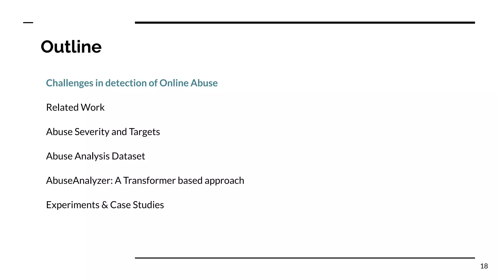 Outline
Challenges in detection of Online Abuse
Related Work
Abuse Severity and Targets
Abuse Analysis Dataset
AbuseAnalyzer: A Transformer based approach
Experiments & Case Studies
18
 