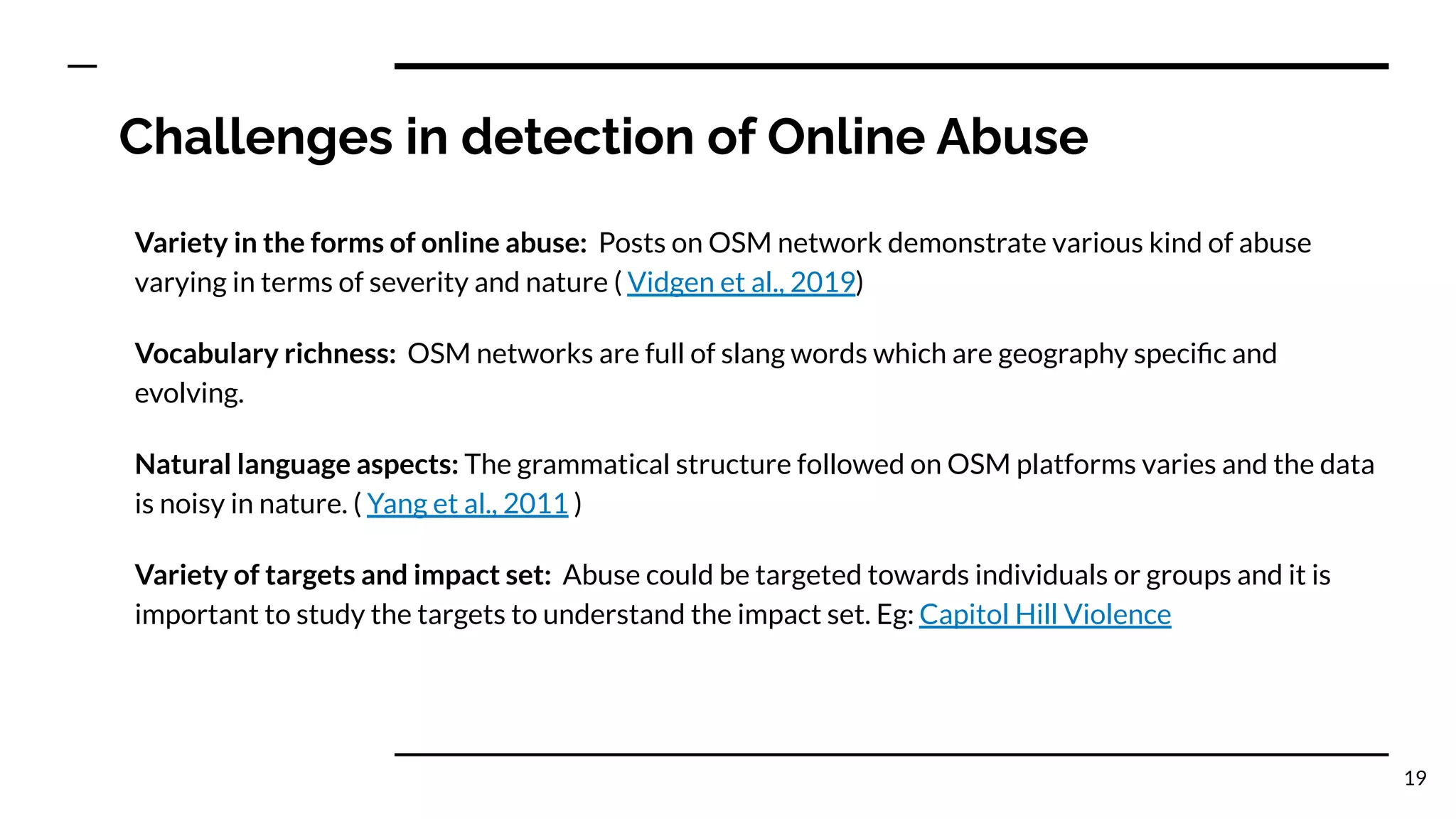 Challenges in detection of Online Abuse
Variety in the forms of online abuse: Posts on OSM network demonstrate various kind of abuse
varying in terms of severity and nature ( Vidgen et al., 2019)
Vocabulary richness: OSM networks are full of slang words which are geography speciﬁc and
evolving.
Natural language aspects: The grammatical structure followed on OSM platforms varies and the data
is noisy in nature. ( Yang et al., 2011 )
Variety of targets and impact set: Abuse could be targeted towards individuals or groups and it is
important to study the targets to understand the impact set. Eg: Capitol Hill Violence
19
 