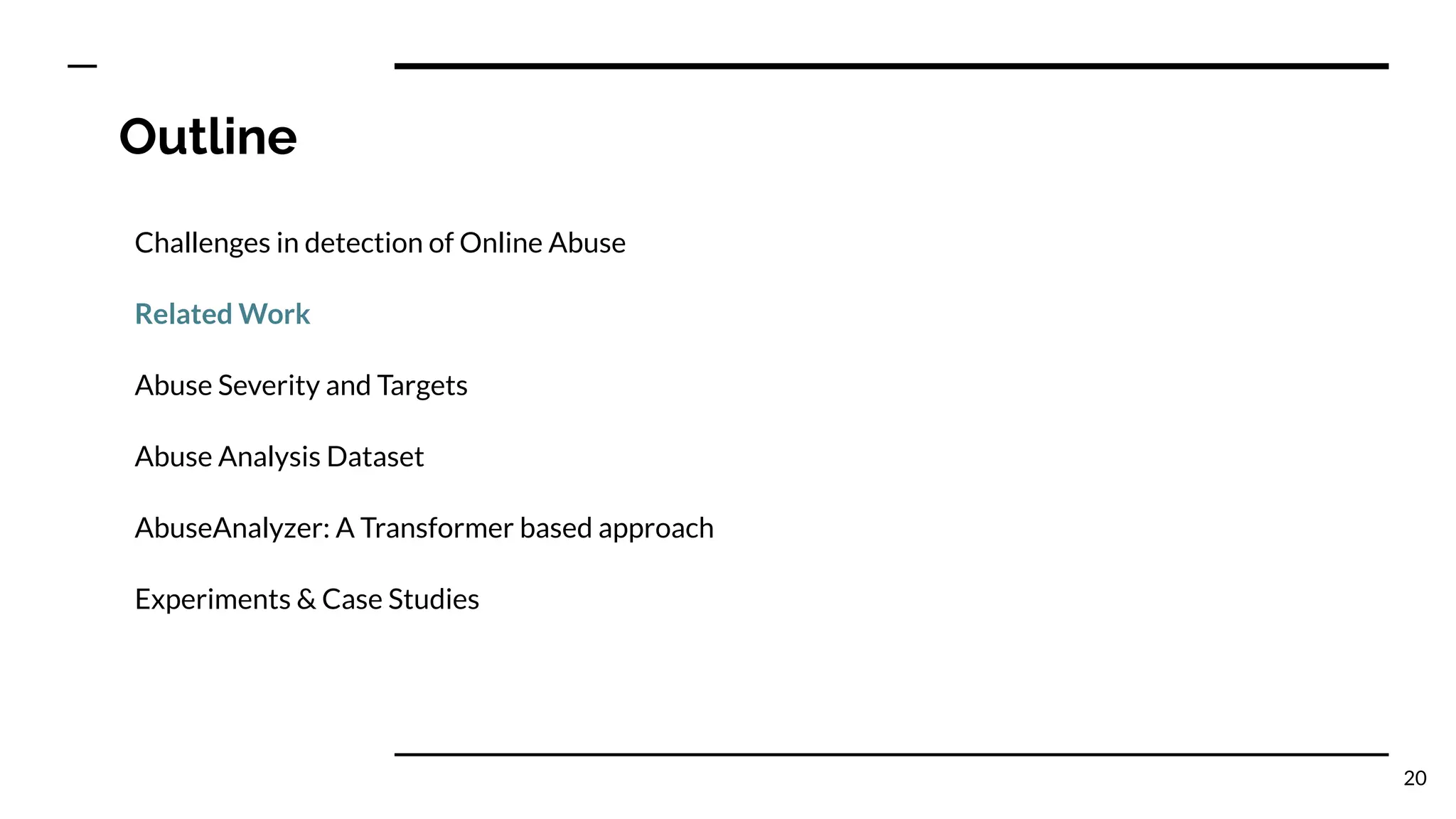 Outline
Challenges in detection of Online Abuse
Related Work
Abuse Severity and Targets
Abuse Analysis Dataset
AbuseAnalyzer: A Transformer based approach
Experiments & Case Studies
20
 