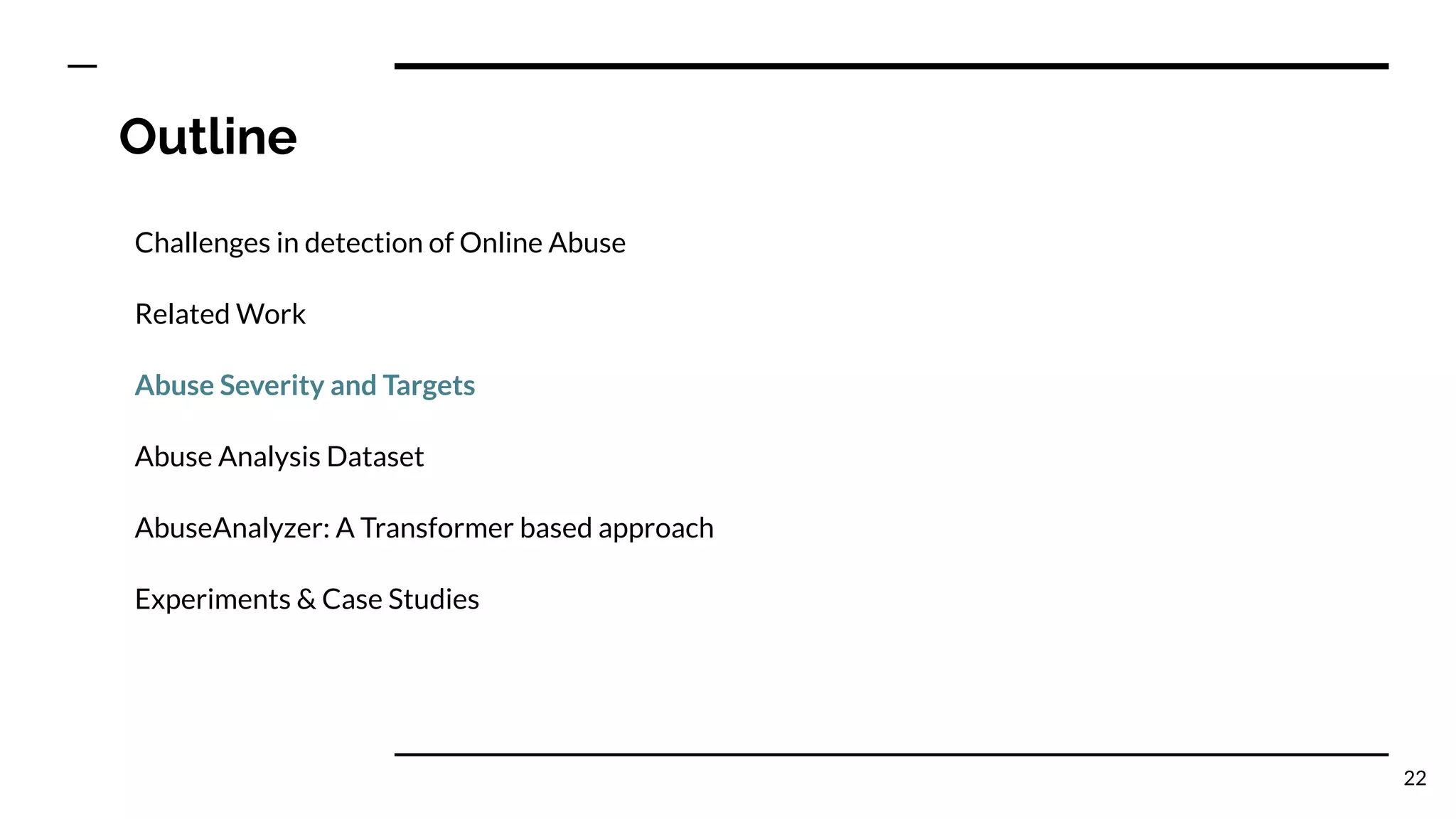 Outline
Challenges in detection of Online Abuse
Related Work
Abuse Severity and Targets
Abuse Analysis Dataset
AbuseAnalyzer: A Transformer based approach
Experiments & Case Studies
22
 
