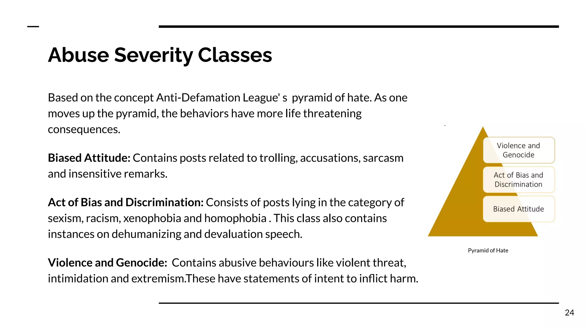 Abuse Severity Classes
Based on the concept Anti-Defamation League' s pyramid of hate. As one
moves up the pyramid, the behaviors have more life threatening
consequences.
Biased Attitude: Contains posts related to trolling, accusations, sarcasm
and insensitive remarks.
Act of Bias and Discrimination: Consists of posts lying in the category of
sexism, racism, xenophobia and homophobia . This class also contains
instances on dehumanizing and devaluation speech.
Violence and Genocide: Contains abusive behaviours like violent threat,
intimidation and extremism.These have statements of intent to inﬂict harm.
24
Pyramid of Hate
 