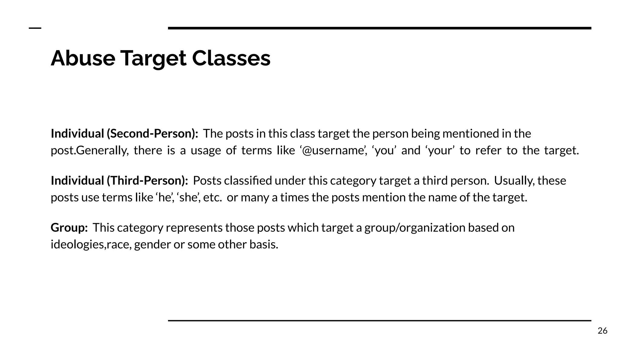 Abuse Target Classes
Individual (Second-Person): The posts in this class target the person being mentioned in the
post.Generally, there is a usage of terms like ‘@username’, ‘you’ and ‘your’ to refer to the target.
Individual (Third-Person): Posts classiﬁed under this category target a third person. Usually, these
posts use terms like ‘he’, ‘she’, etc. or many a times the posts mention the name of the target.
Group: This category represents those posts which target a group/organization based on
ideologies,race, gender or some other basis.
26
 