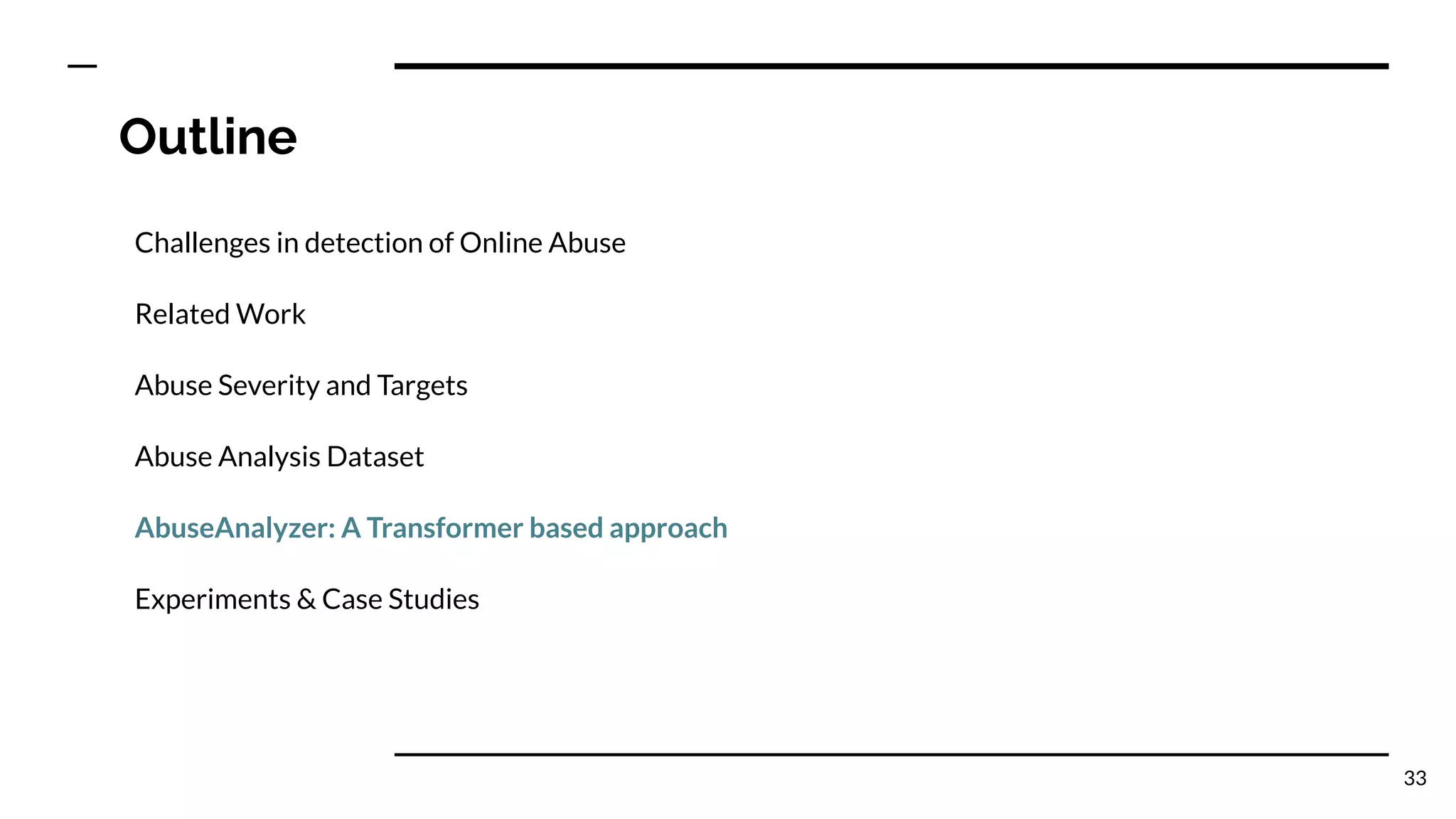Outline
Challenges in detection of Online Abuse
Related Work
Abuse Severity and Targets
Abuse Analysis Dataset
AbuseAnalyzer: A Transformer based approach
Experiments & Case Studies
33
 