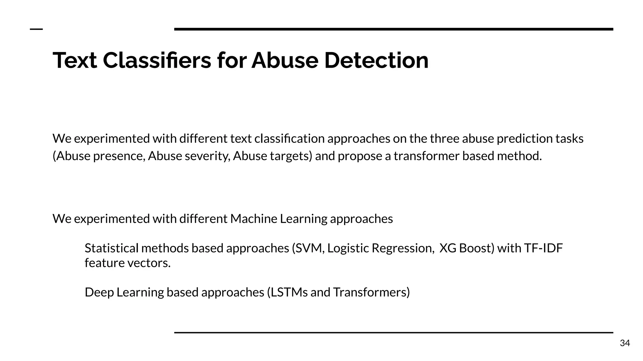 Text Classiﬁers for Abuse Detection
We experimented with different text classiﬁcation approaches on the three abuse prediction tasks
(Abuse presence, Abuse severity, Abuse targets) and propose a transformer based method.
We experimented with different Machine Learning approaches
Statistical methods based approaches (SVM, Logistic Regression, XG Boost) with TF-IDF
feature vectors.
Deep Learning based approaches (LSTMs and Transformers)
34
 