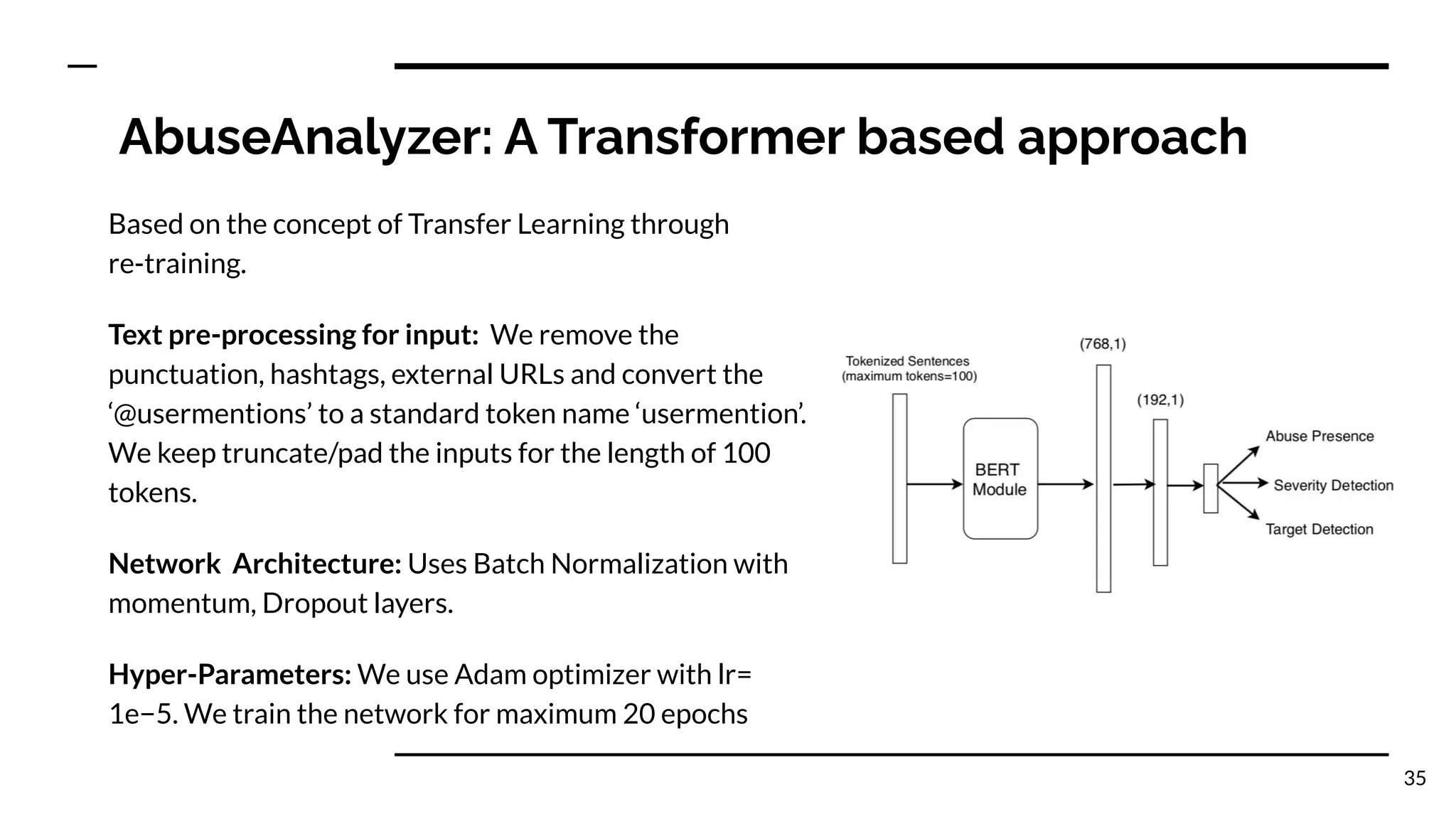 AbuseAnalyzer: A Transformer based approach
Based on the concept of Transfer Learning through
re-training.
Text pre-processing for input: We remove the
punctuation, hashtags, external URLs and convert the
‘@usermentions’ to a standard token name ‘usermention’.
We keep truncate/pad the inputs for the length of 100
tokens.
Network Architecture: Uses Batch Normalization with
momentum, Dropout layers.
Hyper-Parameters: We use Adam optimizer with lr=
1e−5. We train the network for maximum 20 epochs
35
 