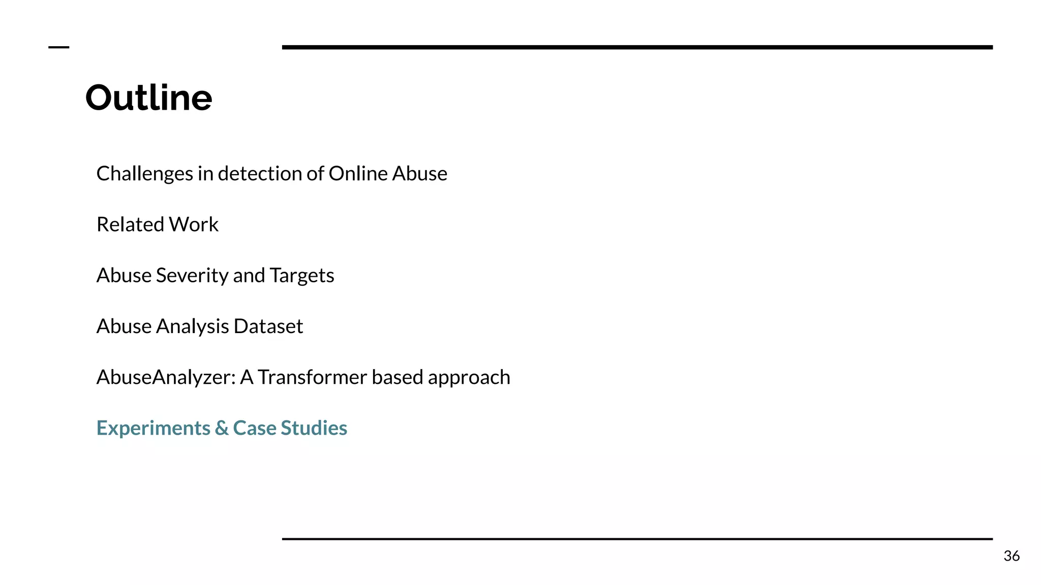Outline
Challenges in detection of Online Abuse
Related Work
Abuse Severity and Targets
Abuse Analysis Dataset
AbuseAnalyzer: A Transformer based approach
Experiments & Case Studies
36
 