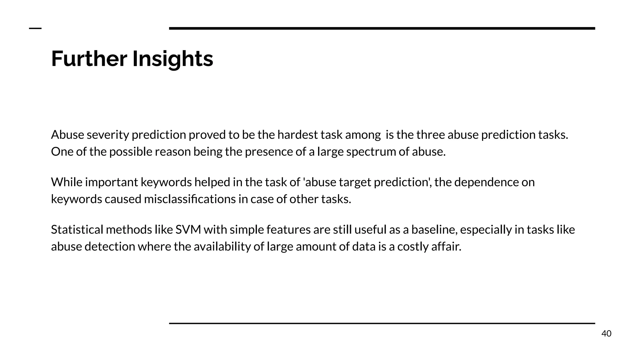 Further Insights
Abuse severity prediction proved to be the hardest task among is the three abuse prediction tasks.
One of the possible reason being the presence of a large spectrum of abuse.
While important keywords helped in the task of 'abuse target prediction', the dependence on
keywords caused misclassiﬁcations in case of other tasks.
Statistical methods like SVM with simple features are still useful as a baseline, especially in tasks like
abuse detection where the availability of large amount of data is a costly affair.
40
 
