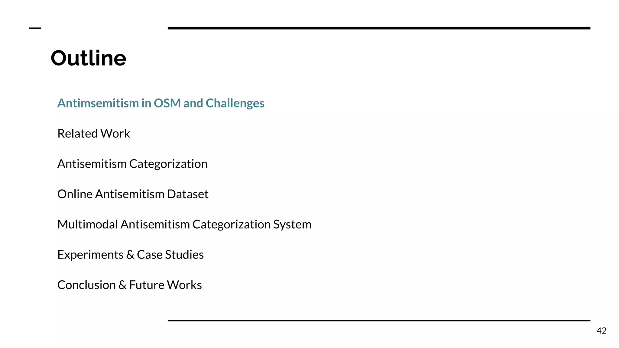 Outline
Antimsemitism in OSM and Challenges
Related Work
Antisemitism Categorization
Online Antisemitism Dataset
Multimodal Antisemitism Categorization System
Experiments & Case Studies
Conclusion & Future Works
42
 
