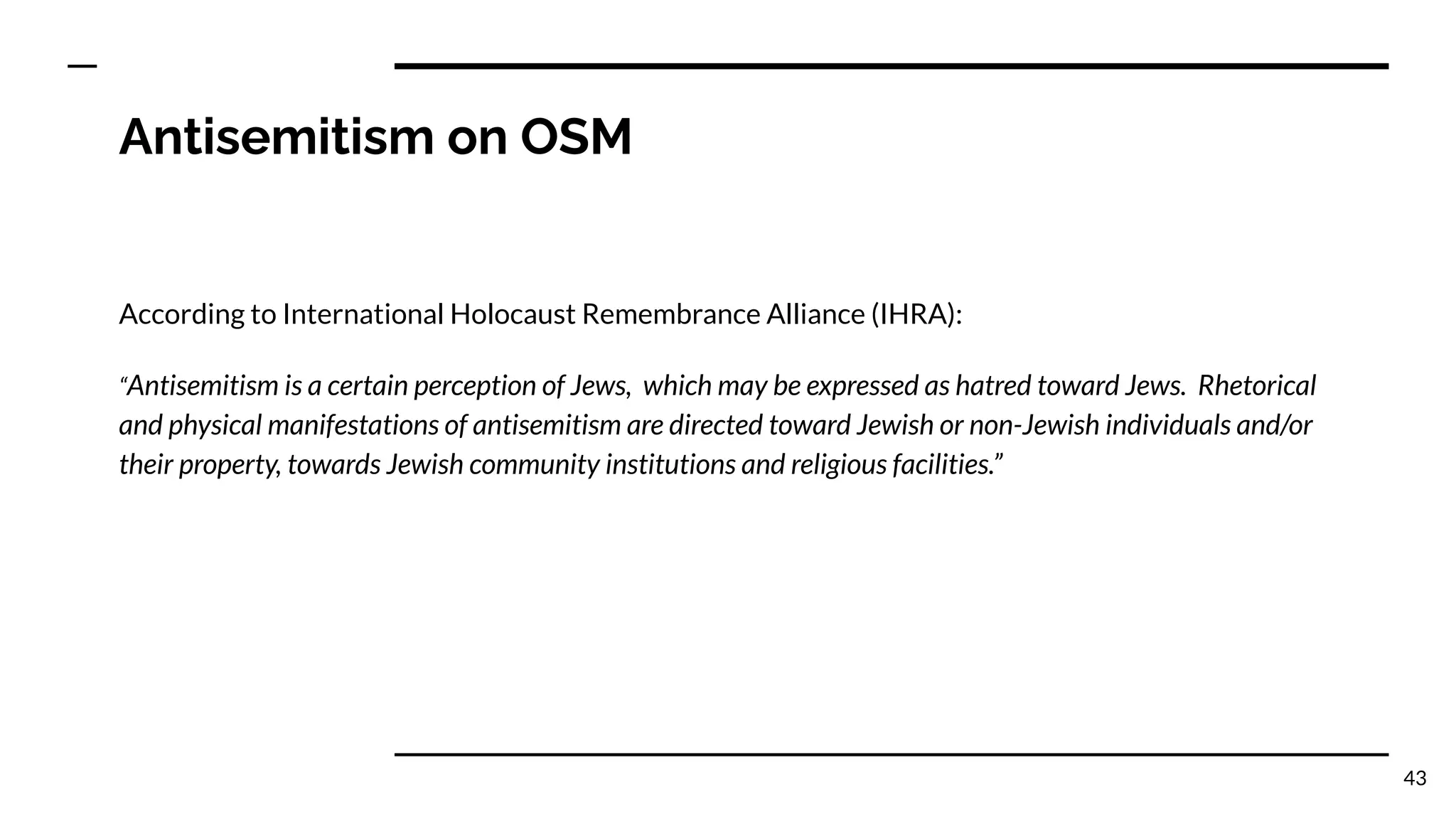 Antisemitism on OSM
According to International Holocaust Remembrance Alliance (IHRA):
“Antisemitism is a certain perception of Jews, which may be expressed as hatred toward Jews. Rhetorical
and physical manifestations of antisemitism are directed toward Jewish or non-Jewish individuals and/or
their property, towards Jewish community institutions and religious facilities.”
43
 