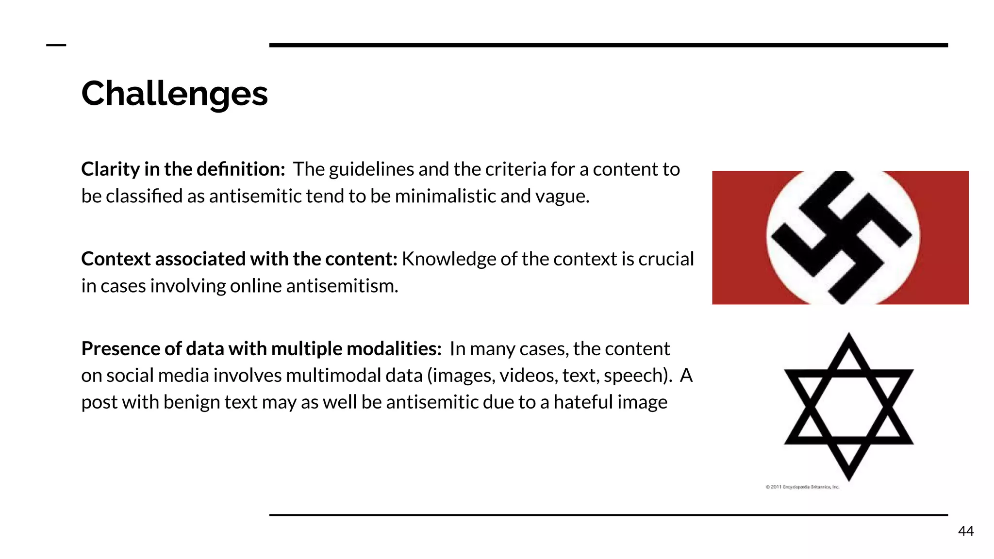 Challenges
Clarity in the deﬁnition: The guidelines and the criteria for a content to
be classiﬁed as antisemitic tend to be minimalistic and vague.
44
Presence of data with multiple modalities: In many cases, the content
on social media involves multimodal data (images, videos, text, speech). A
post with benign text may as well be antisemitic due to a hateful image
Context associated with the content: Knowledge of the context is crucial
in cases involving online antisemitism.
 