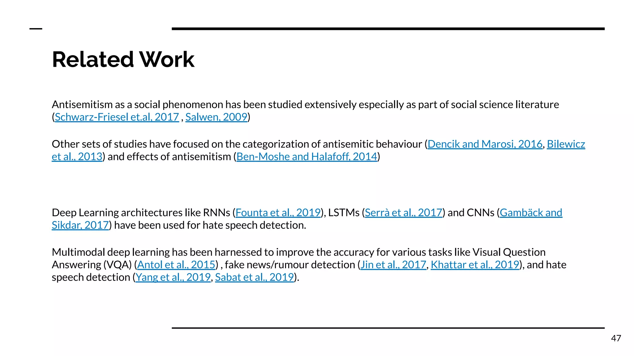 Related Work
Antisemitism as a social phenomenon has been studied extensively especially as part of social science literature
(Schwarz-Friesel et.al, 2017 , Salwen, 2009)
Other sets of studies have focused on the categorization of antisemitic behaviour (Dencik and Marosi, 2016, Bilewicz
et al., 2013) and effects of antisemitism (Ben-Moshe and Halafoff, 2014)
Deep Learning architectures like RNNs (Founta et al., 2019), LSTMs (Serrà et al., 2017) and CNNs (Gambäck and
Sikdar, 2017) have been used for hate speech detection.
Multimodal deep learning has been harnessed to improve the accuracy for various tasks like Visual Question
Answering (VQA) (Antol et al., 2015) , fake news/rumour detection (Jin et al., 2017, Khattar et al., 2019), and hate
speech detection (Yang et al., 2019, Sabat et al., 2019).
47
 
