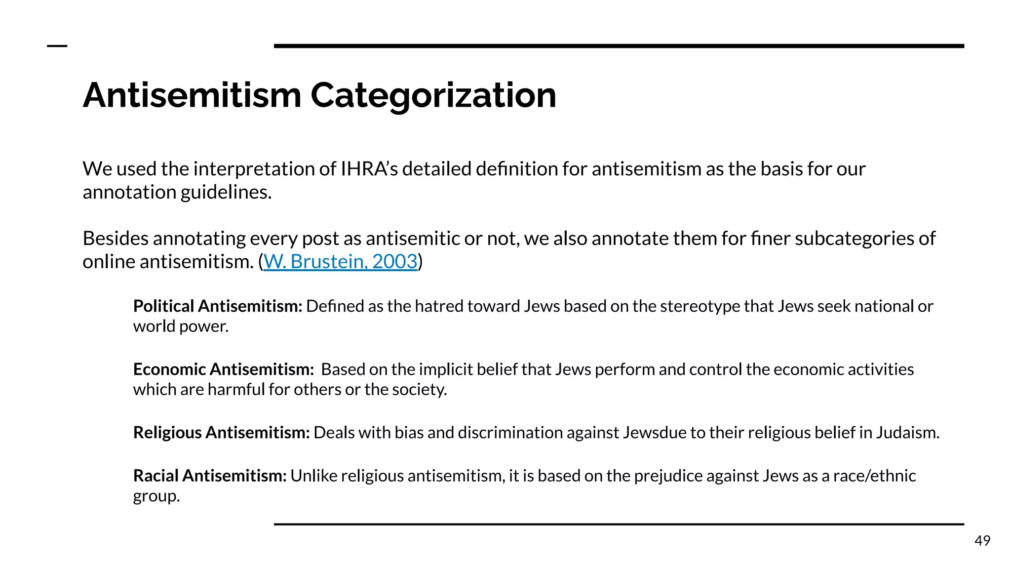 Antisemitism Categorization
We used the interpretation of IHRA’s detailed deﬁnition for antisemitism as the basis for our
annotation guidelines.
Besides annotating every post as antisemitic or not, we also annotate them for ﬁner subcategories of
online antisemitism. (W. Brustein, 2003)
Political Antisemitism: Deﬁned as the hatred toward Jews based on the stereotype that Jews seek national or
world power.
Economic Antisemitism: Based on the implicit belief that Jews perform and control the economic activities
which are harmful for others or the society.
Religious Antisemitism: Deals with bias and discrimination against Jewsdue to their religious belief in Judaism.
Racial Antisemitism: Unlike religious antisemitism, it is based on the prejudice against Jews as a race/ethnic
group.
49
 