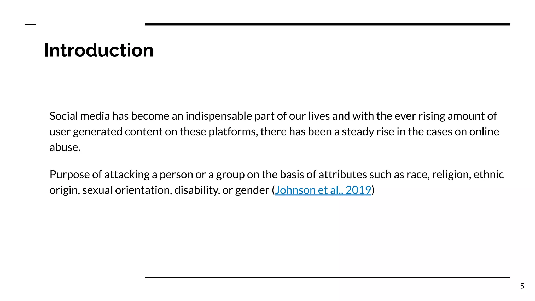 Introduction
Social media has become an indispensable part of our lives and with the ever rising amount of
user generated content on these platforms, there has been a steady rise in the cases on online
abuse.
Purpose of attacking a person or a group on the basis of attributes such as race, religion, ethnic
origin, sexual orientation, disability, or gender (Johnson et al., 2019)
5
 
