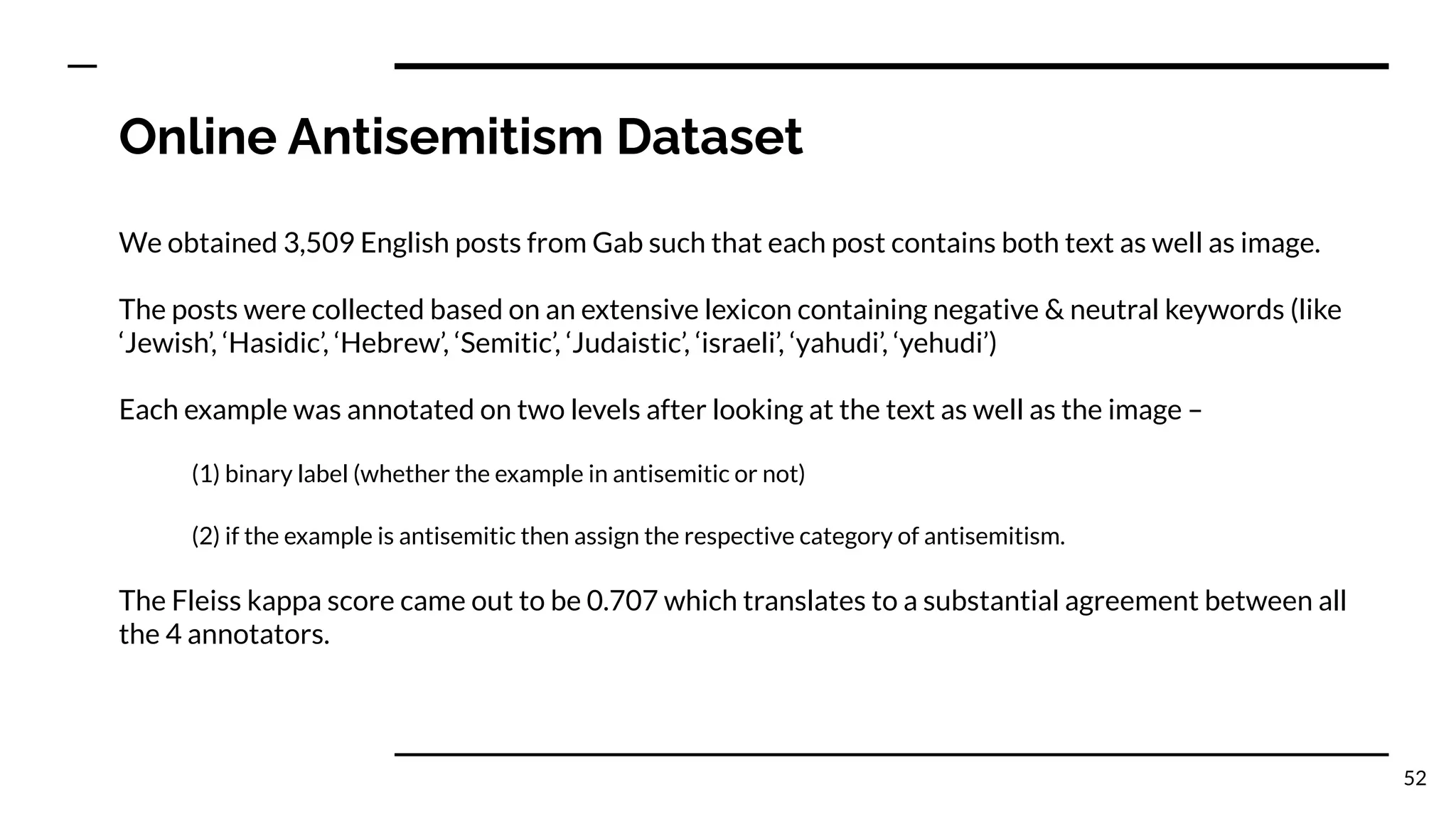 Online Antisemitism Dataset
We obtained 3,509 English posts from Gab such that each post contains both text as well as image.
The posts were collected based on an extensive lexicon containing negative & neutral keywords (like
‘Jewish’, ‘Hasidic’, ‘Hebrew’, ‘Semitic’, ‘Judaistic’, ‘israeli’, ‘yahudi’, ‘yehudi’)
Each example was annotated on two levels after looking at the text as well as the image –
(1) binary label (whether the example in antisemitic or not)
(2) if the example is antisemitic then assign the respective category of antisemitism.
The Fleiss kappa score came out to be 0.707 which translates to a substantial agreement between all
the 4 annotators.
52
 