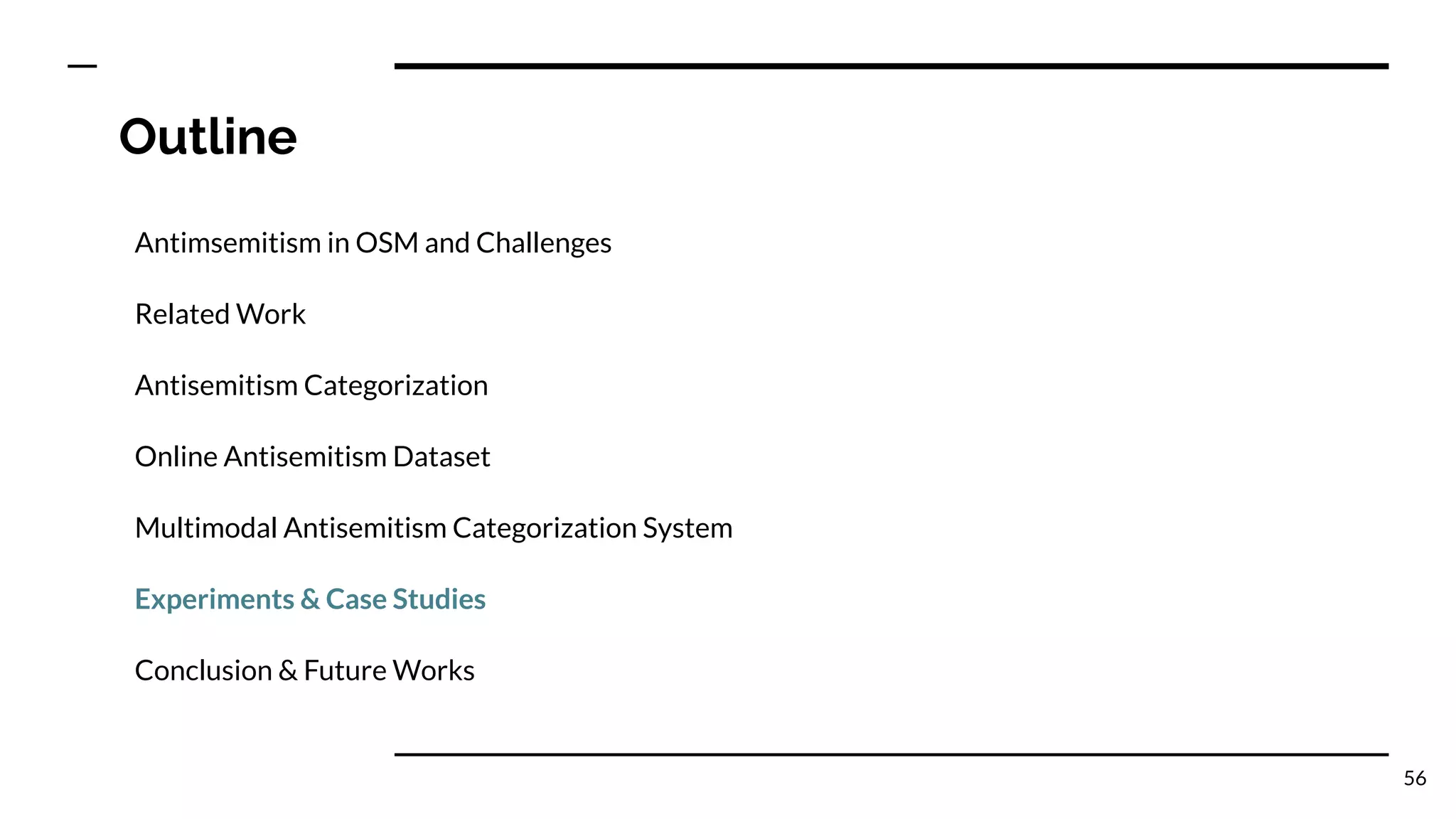 Outline
Antimsemitism in OSM and Challenges
Related Work
Antisemitism Categorization
Online Antisemitism Dataset
Multimodal Antisemitism Categorization System
Experiments & Case Studies
Conclusion & Future Works
56
 