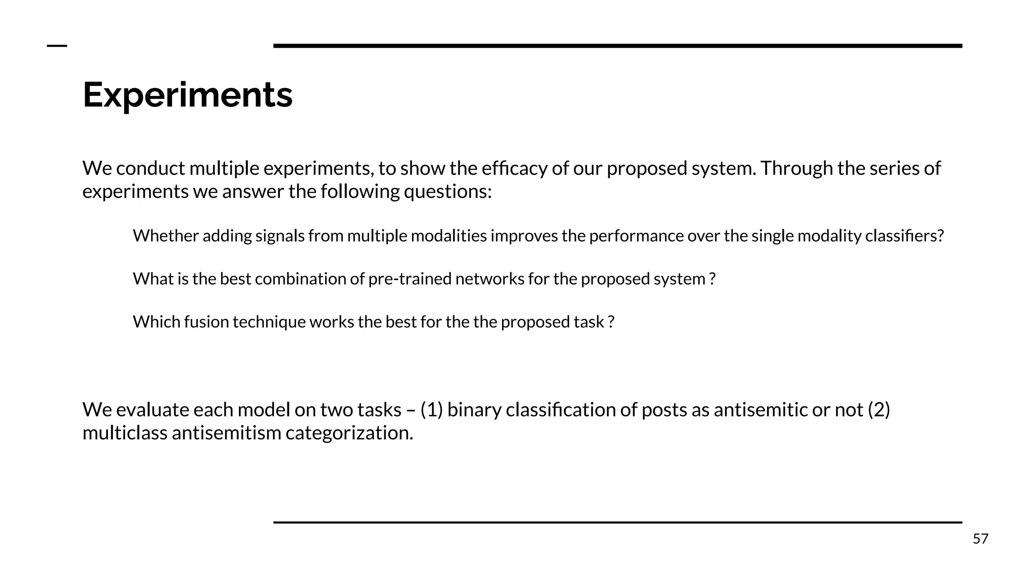 Experiments
We conduct multiple experiments, to show the efﬁcacy of our proposed system. Through the series of
experiments we answer the following questions:
Whether adding signals from multiple modalities improves the performance over the single modality classiﬁers?
What is the best combination of pre-trained networks for the proposed system ?
Which fusion technique works the best for the the proposed task ?
We evaluate each model on two tasks – (1) binary classiﬁcation of posts as antisemitic or not (2)
multiclass antisemitism categorization.
57
 