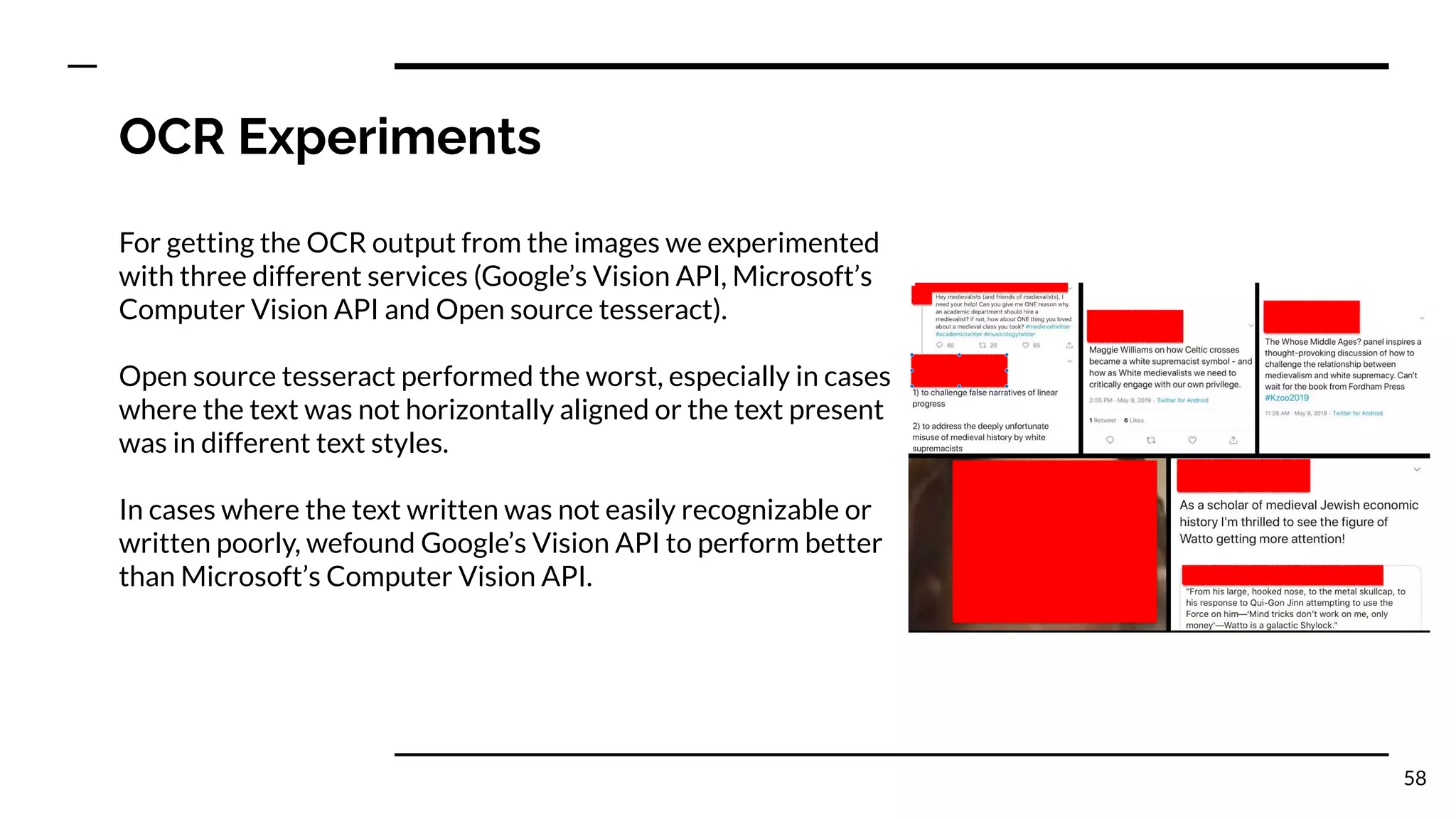 OCR Experiments
For getting the OCR output from the images we experimented
with three different services (Google’s Vision API, Microsoft’s
Computer Vision API and Open source tesseract).
Open source tesseract performed the worst, especially in cases
where the text was not horizontally aligned or the text present
was in different text styles.
In cases where the text written was not easily recognizable or
written poorly, wefound Google’s Vision API to perform better
than Microsoft’s Computer Vision API.
58
 