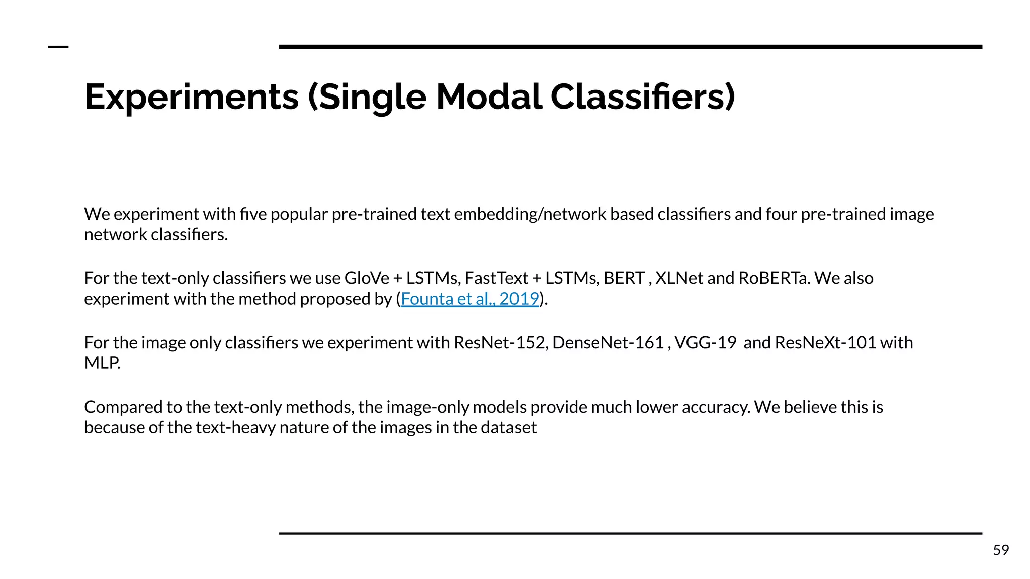 Experiments (Single Modal Classiﬁers)
We experiment with ﬁve popular pre-trained text embedding/network based classiﬁers and four pre-trained image
network classiﬁers.
For the text-only classiﬁers we use GloVe + LSTMs, FastText + LSTMs, BERT , XLNet and RoBERTa. We also
experiment with the method proposed by (Founta et al., 2019).
For the image only classiﬁers we experiment with ResNet-152, DenseNet-161 , VGG-19 and ResNeXt-101 with
MLP.
Compared to the text-only methods, the image-only models provide much lower accuracy. We believe this is
because of the text-heavy nature of the images in the dataset
59
 