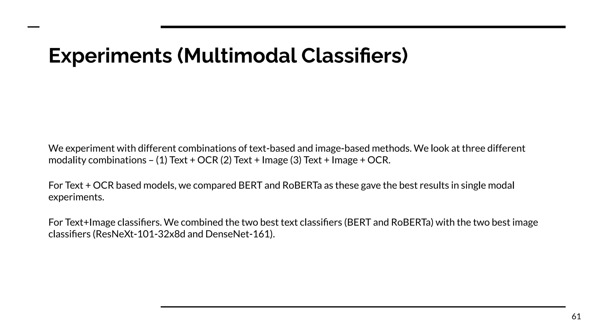 Experiments (Multimodal Classiﬁers)
We experiment with different combinations of text-based and image-based methods. We look at three different
modality combinations – (1) Text + OCR (2) Text + Image (3) Text + Image + OCR.
For Text + OCR based models, we compared BERT and RoBERTa as these gave the best results in single modal
experiments.
For Text+Image classiﬁers. We combined the two best text classiﬁers (BERT and RoBERTa) with the two best image
classiﬁers (ResNeXt-101-32x8d and DenseNet-161).
61
 