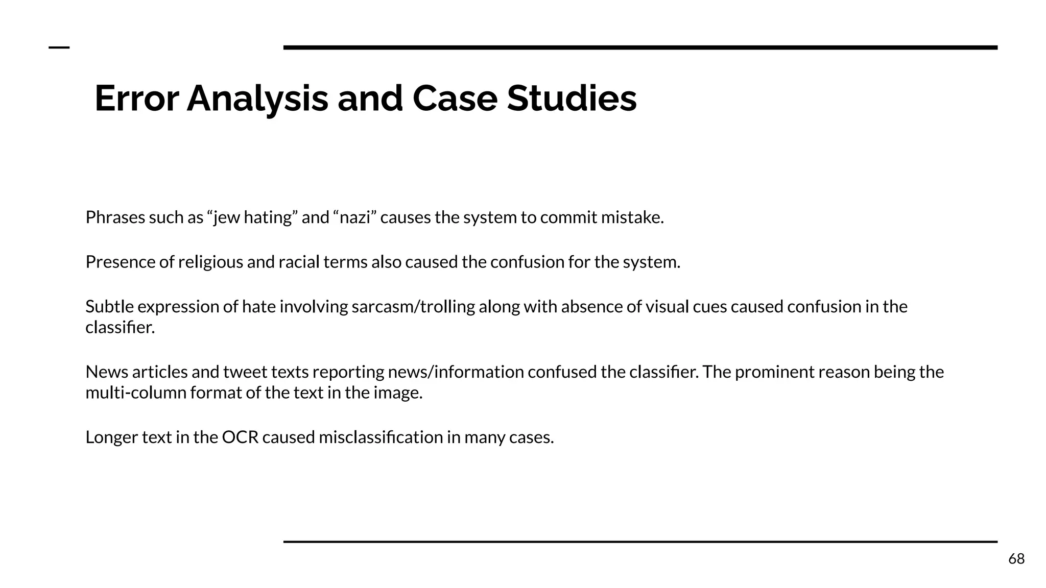 Error Analysis and Case Studies
Phrases such as “jew hating” and “nazi” causes the system to commit mistake.
Presence of religious and racial terms also caused the confusion for the system.
Subtle expression of hate involving sarcasm/trolling along with absence of visual cues caused confusion in the
classiﬁer.
News articles and tweet texts reporting news/information confused the classiﬁer. The prominent reason being the
multi-column format of the text in the image.
Longer text in the OCR caused misclassiﬁcation in many cases.
68
 