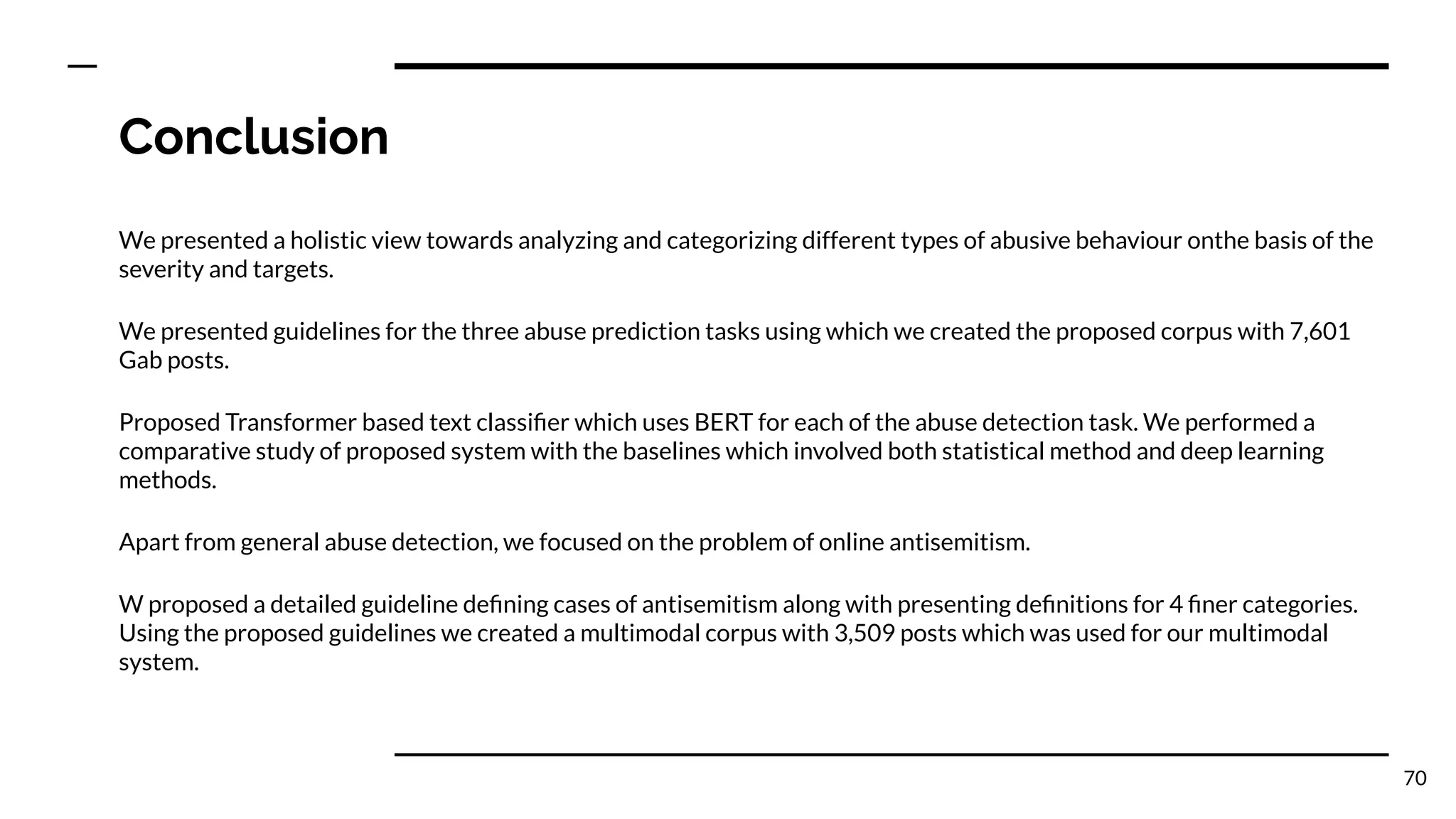 Conclusion
We presented a holistic view towards analyzing and categorizing different types of abusive behaviour onthe basis of the
severity and targets.
We presented guidelines for the three abuse prediction tasks using which we created the proposed corpus with 7,601
Gab posts.
Proposed Transformer based text classiﬁer which uses BERT for each of the abuse detection task. We performed a
comparative study of proposed system with the baselines which involved both statistical method and deep learning
methods.
Apart from general abuse detection, we focused on the problem of online antisemitism.
W proposed a detailed guideline deﬁning cases of antisemitism along with presenting deﬁnitions for 4 ﬁner categories.
Using the proposed guidelines we created a multimodal corpus with 3,509 posts which was used for our multimodal
system.
70
 