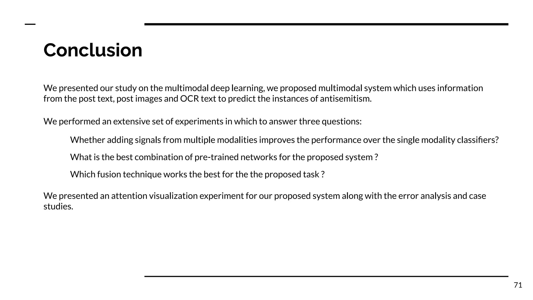 Conclusion
We presented our study on the multimodal deep learning, we proposed multimodal system which uses information
from the post text, post images and OCR text to predict the instances of antisemitism.
We performed an extensive set of experiments in which to answer three questions:
Whether adding signals from multiple modalities improves the performance over the single modality classiﬁers?
What is the best combination of pre-trained networks for the proposed system ?
Which fusion technique works the best for the the proposed task ?
We presented an attention visualization experiment for our proposed system along with the error analysis and case
studies.
71
 