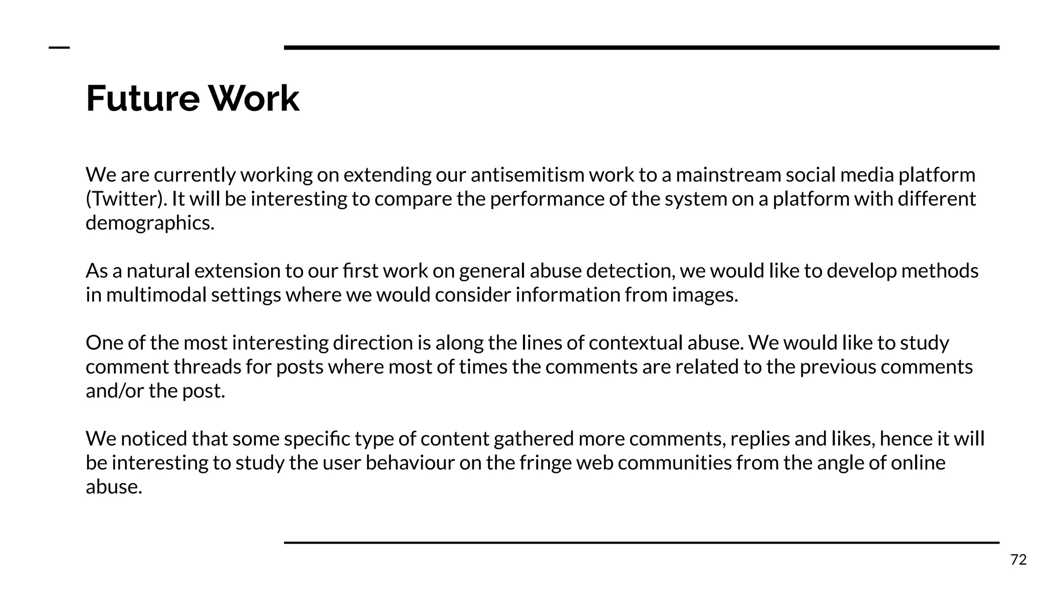 Future Work
We are currently working on extending our antisemitism work to a mainstream social media platform
(Twitter). It will be interesting to compare the performance of the system on a platform with different
demographics.
As a natural extension to our ﬁrst work on general abuse detection, we would like to develop methods
in multimodal settings where we would consider information from images.
One of the most interesting direction is along the lines of contextual abuse. We would like to study
comment threads for posts where most of times the comments are related to the previous comments
and/or the post.
We noticed that some speciﬁc type of content gathered more comments, replies and likes, hence it will
be interesting to study the user behaviour on the fringe web communities from the angle of online
abuse.
72
 