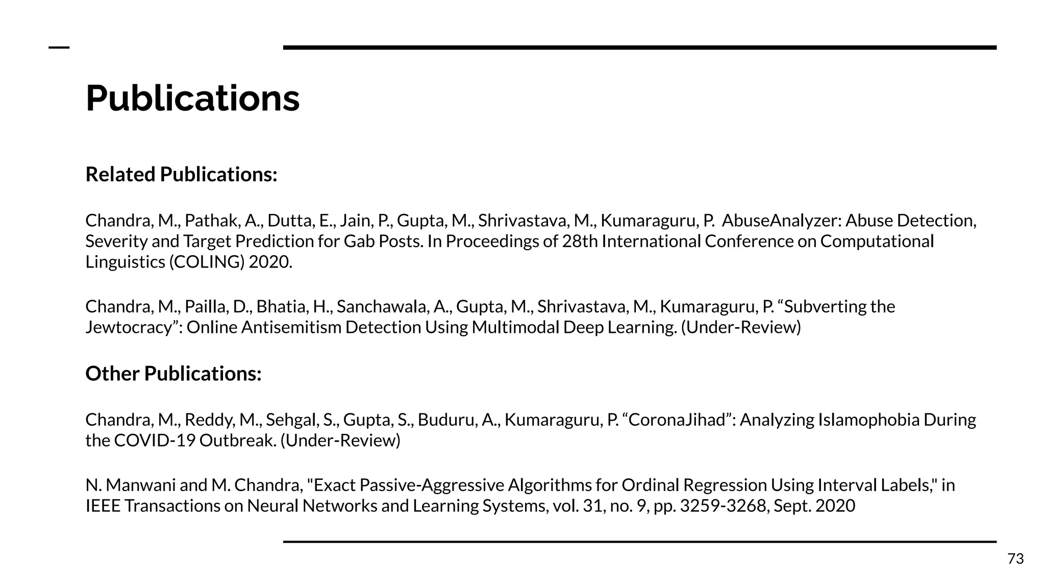 Publications
Related Publications:
Chandra, M., Pathak, A., Dutta, E., Jain, P., Gupta, M., Shrivastava, M., Kumaraguru, P. AbuseAnalyzer: Abuse Detection,
Severity and Target Prediction for Gab Posts. In Proceedings of 28th International Conference on Computational
Linguistics (COLING) 2020.
Chandra, M., Pailla, D., Bhatia, H., Sanchawala, A., Gupta, M., Shrivastava, M., Kumaraguru, P. “Subverting the
Jewtocracy”: Online Antisemitism Detection Using Multimodal Deep Learning. (Under-Review)
Other Publications:
Chandra, M., Reddy, M., Sehgal, S., Gupta, S., Buduru, A., Kumaraguru, P. “CoronaJihad”: Analyzing Islamophobia During
the COVID-19 Outbreak. (Under-Review)
N. Manwani and M. Chandra, "Exact Passive-Aggressive Algorithms for Ordinal Regression Using Interval Labels," in
IEEE Transactions on Neural Networks and Learning Systems, vol. 31, no. 9, pp. 3259-3268, Sept. 2020
73
 
