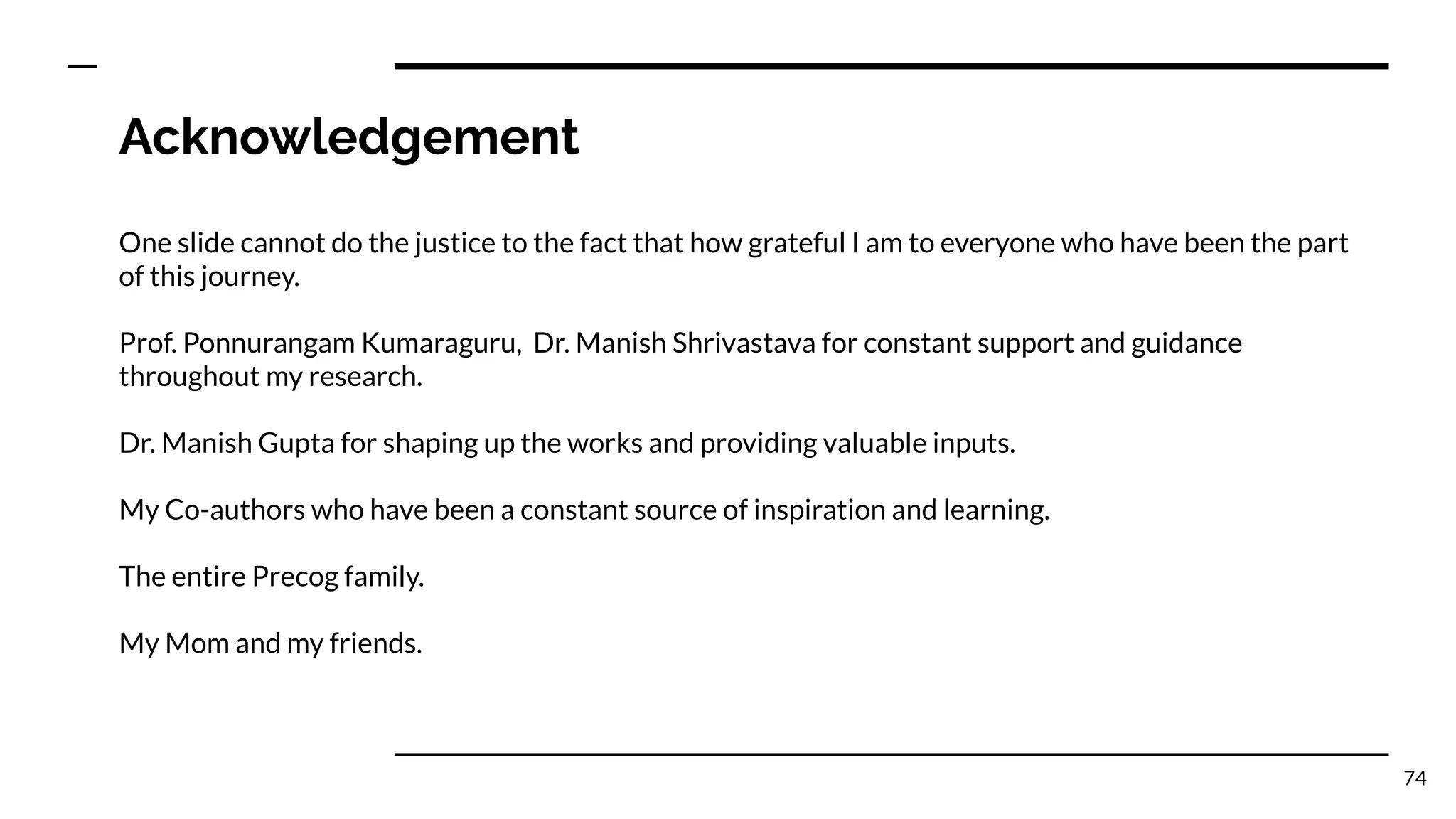 Acknowledgement
One slide cannot do the justice to the fact that how grateful I am to everyone who have been the part
of this journey.
Prof. Ponnurangam Kumaraguru, Dr. Manish Shrivastava for constant support and guidance
throughout my research.
Dr. Manish Gupta for shaping up the works and providing valuable inputs.
My Co-authors who have been a constant source of inspiration and learning.
The entire Precog family.
My Mom and my friends.
74
 