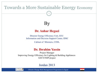 Towards a More Sustainable Energy Economy
Climate Change Risk Management Programme in Egypt
1
By
Dr. Anhar Hegazi
Director Energy Efficiency Unit, EEU
Information and Decision Support Center, IDSC
Cabinet of Ministers, COM.
Dr. Ibrahim Yassin
Project Manager
Improving Energy Efficiency for Lighting & Building Appliances
GEF/UNDP project
Jordan 2013
 