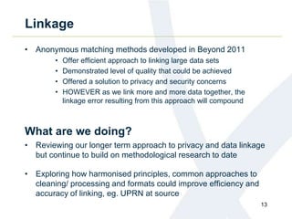 Linkage
• Anonymous matching methods developed in Beyond 2011
• Offer efficient approach to linking large data sets
• Demonstrated level of quality that could be achieved
• Offered a solution to privacy and security concerns
• HOWEVER as we link more and more data together, the
linkage error resulting from this approach will compound
What are we doing?
• Reviewing our longer term approach to privacy and data linkage
but continue to build on methodological research to date
• Exploring how harmonised principles, common approaches to
cleaning/ processing and formats could improve efficiency and
accuracy of linking, eg. UPRN at source
13
 