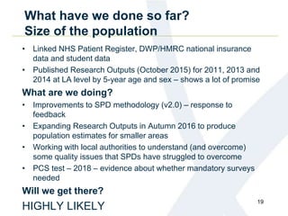 What have we done so far?
Size of the population
• Linked NHS Patient Register, DWP/HMRC national insurance
data and student data
• Published Research Outputs (October 2015) for 2011, 2013 and
2014 at LA level by 5-year age and sex – shows a lot of promise
What are we doing?
• Improvements to SPD methodology (v2.0) – response to
feedback
• Expanding Research Outputs in Autumn 2016 to produce
population estimates for smaller areas
• Working with local authorities to understand (and overcome)
some quality issues that SPDs have struggled to overcome
• PCS test – 2018 – evidence about whether mandatory surveys
needed
Will we get there?
HIGHLY LIKELY
19
 