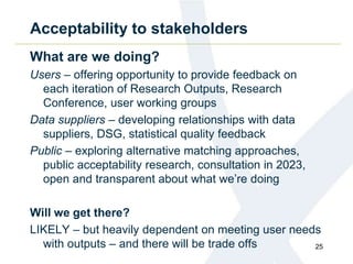 Acceptability to stakeholders
What are we doing?
Users – offering opportunity to provide feedback on
each iteration of Research Outputs, Research
Conference, user working groups
Data suppliers – developing relationships with data
suppliers, DSG, statistical quality feedback
Public – exploring alternative matching approaches,
public acceptability research, consultation in 2023,
open and transparent about what we’re doing
Will we get there?
LIKELY – but heavily dependent on meeting user needs
with outputs – and there will be trade offs 25
 