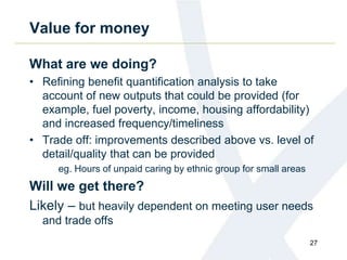 Value for money
What are we doing?
• Refining benefit quantification analysis to take
account of new outputs that could be provided (for
example, fuel poverty, income, housing affordability)
and increased frequency/timeliness
• Trade off: improvements described above vs. level of
detail/quality that can be provided
eg. Hours of unpaid caring by ethnic group for small areas
Will we get there?
Likely – but heavily dependent on meeting user needs
and trade offs
27
 