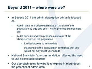 Beyond 2011 – where were we?
• In Beyond 2011 the admin data option primarily focused
on:
- Admin data to produce estimates of the size of the
population by age and sex – lots of promise but not there
yet
- A 4% annual survey to produce estimates of the
characteristics of the population
- Limited access to admin data
- Response to the consultation confirmed that this
would not fully meet user needs
• National Statistician’s recommendation reflected the need
to use all available sources
• Our approach going forward is to explore in more depth
the potential of admin data 3
 