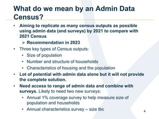 What do we mean by an Admin Data
Census?
• Aiming to replicate as many census outputs as possible
using admin data (and surveys) by 2021 to compare with
2021 Census
 Recommendation in 2023
• Three key types of Census outputs:
• Size of population
• Number and structure of households
• Characteristics of housing and the population
• Lot of potential with admin data alone but it will not provide
the complete solution.
• Need access to range of admin data and combine with
surveys. Likely to need two new surveys:
• Annual 1% coverage survey to help measure size of
population and households
• Annual characteristics survey – size tbc 4
 