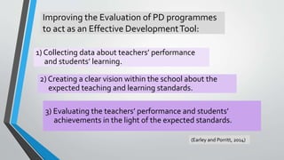 Improving the Evaluation of PD programmes
to act as an Effective DevelopmentTool:
1) Collecting data about teachers’ performance
and students’ learning.
2) Creating a clear vision within the school about the
expected teaching and learning standards.
3) Evaluating the teachers’ performance and students’
achievements in the light of the expected standards.
(Earley and Porritt, 2014)
 