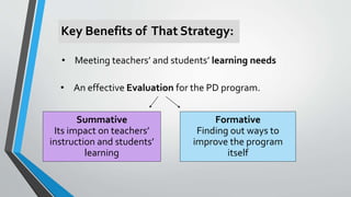 • Meeting teachers’ and students’ learning needs
Key Benefits of That Strategy:
• An effective Evaluation for the PD program.
Formative
Finding out ways to
improve the program
itself
Summative
Its impact on teachers’
instruction and students’
learning
 